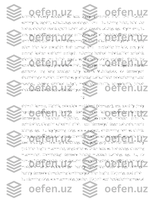 ko'pincha   shaxsiy   xarakterli   va   katta   hissiy   komponent   bilan.   Emo   musiqasi
samimiylik,   tegishli,   subkulturaga   asoslangan.   Emo   -   bu   ruhning   holati,   balki   ular
boshqa shaharlar orasida ajralib turishi uchun o'zgacha uslubiga ega. Kiyim emo, bu
qora   va   pushti   diapazonda,   sizning   qo'lingizda   turli   xil   bandajlar,   temir   plapektlari,
temir plakalari, turli xil emo piktogrammalari bilan belkula. Emo-bo'yanish - bu qora
qalam   bilan   ko'z   qovog'idir.   Soch   turmagi   emo   -   portlashlar   bir   ko'z,   qora   yoki
qorong'i   kashtan   sochlarini   qoplaydi.   Bularning   barchasi   individuallikni   tanlashda
erkinlik   beradi.   Emo   bo'lish   qayg'u   va   she'rlar   yozishni   anglatadi.   She'rda   biz
sarosima,   depressiya,   yolg'izlik,   xohish,   izolyatsiya   hissi   kabi   his-tuyg'ular   haqida
gapiramiz.   Eng   keng   tarqalgan   ruhiy   kasallik   Mubolag'asiz,   siz   depressiyani
chaqirishingiz mumkin. O'smirlar va yoshlardagi tushkunliklari psixiatrlarning nuqtai
nazariga,   ularning   atripikasi   tufayli,   mojarolar,   qo'pollik,   tajovuzkorlik,   jo'nash
shaklida xulq-atvorning buzilishlarini yashirish 
19
ehtimoli   kamroq,   O'g'irlik,   psixoaktiv   moddalarni   (sirtmagan),   erta   tasodifiy   jinsiy
hayotdan   foydalanish.   O'smirlik   davrida   psixo   kabi   namoyonlar   ko'pincha
depressiyada   ifodalanadi:   mojarolar,   qariyb   xulq-atvorga   nisbatan   qo'pollik,
qarindoshlar, alkogolni suiiste'mol qilish. Hatto "depressiya" degan tushuncha noaniq
talqinga   ega.   Bu   kayfiyatning   o'ziga   xos   xususiyati,   sindromning   ismi   va   alohida
ruhiy   kasallik   sifatida   tushuniladi.   O'smirlik   davri   asosan   psixogen   tushkunlik   bilan
tavsiflanadi   (ya'ni   psixologik   sabablarga   ko'ra   yaratilgan).   O'smirlar   depressi:   ilmiy
ijod bilan  bog'liq muammolar, tengdoshlar  va undan katta va boshqalarga  aloqaning
muammolari.   O'smirlardagi   depressiv   holatlar   murakkab   tuzilishga   ega.   Bu,   o'z
nomuvofiqligi,   maktabda   o'quv   dasturini   samarali   singdirish   va   tengdosh   jamoasiga
moslashish   uchun   shakllantirilgan   haqiqiy   noroziliklar   orqali   amalga   oshirilgan
haqiqiy depressiv alomatlarning kombinatsiyasi bilan bog'liq.   O'z joniga qasd qilish -
bu odamning o'ziga xos muammosiga javoban. O'z jonli xatti-harakatlarining mavzusi 