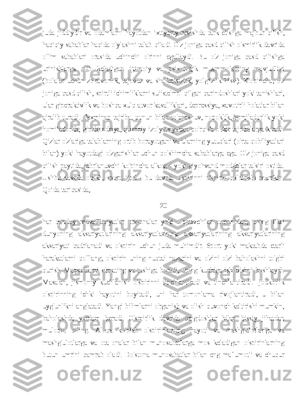 juda   jiddiydir   va   odamlarni   hayotdan   ixtiyoriy   ravishda   tark   etishga   majbur   qilish,
haqiqiy sabablar haqida o'ylashni talab qiladi.   O'z joniga qasd qilish o'smirlik davrida
o'lim   sabablari   orasida   uchinchi   o'rinni   egallaydi.   Bu   o'z   joniga   qasd   qilishga
urinishlarga   olib   keladigan   ijtimoiy   va   psixologik   muammolarning   mavjudligi
(bolalar   uchun   zo'ravonlik,   tajovuz   va   shafqatsizlik,   yolg'izlik   hissi).   Ko'pincha,   o'z
joniga qasd qilish, spirtli ichimliklarni suiiste'mol qilgan qarindoshlari yoki tanishlari,
ular giperaktivlik va boshqa xulq-atvor kasalliklari, depressiya, xavotirli holatlar bilan
ajralib turadi. Taxminan tajriba, qonun bilan to'qnashuv, nopoklik, homiladorlik yoki
homiladorlik, gipokondriya, ijtimoiy izolyatsiyadan qo'rqish o'tkir tajribalarga kiradi.
Qizlar o'zlariga talablarning ortib borayotgani va ularning yutuqlari (o'rta qobiliyatlari
bilan) yoki hayotdagi o'zgarishlar  uchun qo'shimcha sabablarga ega. O'z joniga qasd
qilish paytida, jabrlanuvchi ko'pincha alkogol yoki giyohvand moddalar ta'siri ostida.
Ushbu   davrda   o'qish,   sport,   ijod   -   bu   davrda   o'spirinni   o'spirin   qoldirishi   mumkin.
Qoida tariqasida, 
20
har   qanday   muvaffaqiyatlar   ota-onalar   yoki   o'qituvchilar   tomonidan,   uning   fikri
dunyoning   aksariyatlarining   aksariyatlarining   aksariyatlarining   aksariyatlarining
aksariyati   qadrlanadi   va   o'spirin   uchun   juda   muhimdir.   Sport   yoki   maktabda   etarli
harakatlarni   qo'llang,   o'spirin   uning   nuqtai   nazarini   va   o'zini   o'zi   baholashni   to'g'ri
qurish. Maqsadlarni  o'rnating va tushiga boradi, uning kuchiga ishonishni boshlaydi.
Masalan,   jismoniy   kuchlanish   o'spirinni   tinchlantiradi   va   tinchlantiradi.   Ijodkorlik
o'spirinning   ichki   hayotini   boyitadi,   uni   har   tomonlama   rivojlantiradi,   u   bilan
uyg'unlikni anglatadi. Yangi bilimlarni o'rganish va olish quvonch keltirishi mumkin,
baholashda   yordam   beradi.   O'smirlik   davrida   tengdoshlar   bilan   hissiy   jihatdan
muloqot   qiling.   Aloqa   ko'plab   o'spirinlarning   hayoti   va   mashg'ulotlariga   va
mashg'ulotlarga   va   ota-onalar   bilan   munosabatlarga   mos   keladigan   o'spirinlarning
butun   umrini   qamrab   oladi.   Do'stona   munosabatlar   bilan   eng   ma'lumotli   va   chuqur 