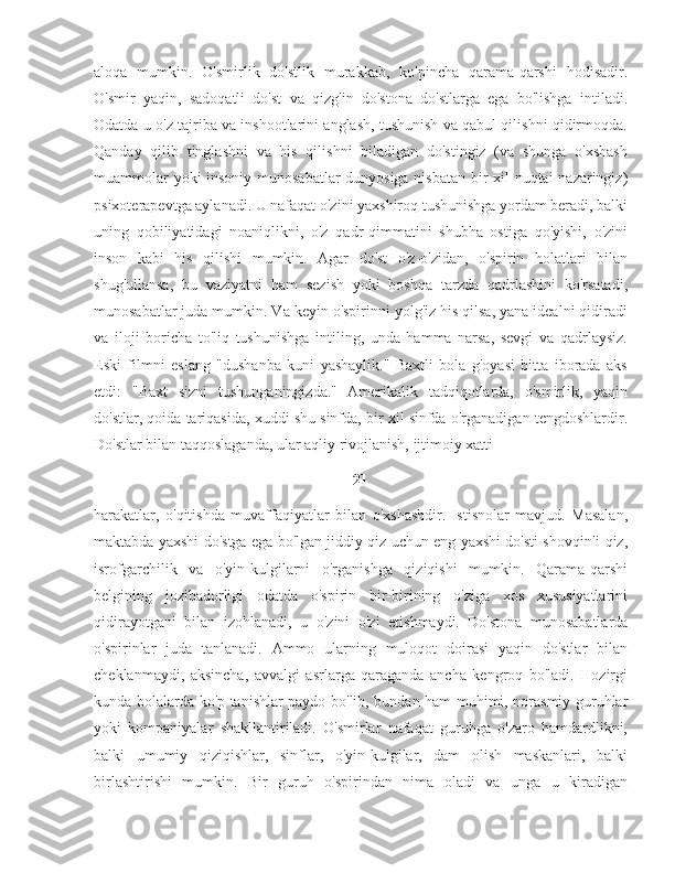 aloqa   mumkin.   O'smirlik   do'stlik   murakkab,   ko'pincha   qarama-qarshi   hodisadir.
O'smir   yaqin,   sadoqatli   do'st   va   qizg'in   do'stona   do'stlarga   ega   bo'lishga   intiladi.
Odatda u o'z tajriba va inshootlarini anglash, tushunish va qabul qilishni qidirmoqda.
Qanday   qilib   tinglashni   va   his   qilishni   biladigan   do'stingiz   (va   shunga   o'xshash
muammolar yoki insoniy munosabatlar dunyosiga nisbatan bir xil nuqtai  nazaringiz)
psixoterapevtga aylanadi. U nafaqat o'zini yaxshiroq tushunishga yordam beradi, balki
uning   qobiliyatidagi   noaniqlikni,   o'z   qadr-qimmatini   shubha   ostiga   qo'yishi,   o'zini
inson   kabi   his   qilishi   mumkin.   Agar   do'st   o'z-o'zidan,   o'spirin   holatlari   bilan
shug'ullansa,   bu   vaziyatni   ham   sezish   yoki   boshqa   tarzda   qadrlashini   ko'rsatadi,
munosabatlar juda mumkin. Va keyin o'spirinni yolg'iz his qilsa, yana idealni qidiradi
va   iloji   boricha   to'liq   tushunishga   intiling,   unda   hamma   narsa,   sevgi   va   qadrlaysiz.
Eski   filmni   eslang   "dushanba   kuni   yashaylik."   Baxtli   bola   g'oyasi   bitta   iborada   aks
etdi:   "Baxt   sizni   tushunganingizda."   Amerikalik   tadqiqotlarda,   o'smirlik,   yaqin
do'stlar, qoida tariqasida, xuddi shu sinfda, bir xil sinfda o'rganadigan tengdoshlardir.
Do'stlar bilan taqqoslaganda, ular aqliy rivojlanish, ijtimoiy xatti-
21
harakatlar,   o'qitishda   muvaffaqiyatlar   bilan   o'xshashdir.   Istisnolar   mavjud.   Masalan,
maktabda yaxshi do'stga ega bo'lgan jiddiy qiz uchun eng yaxshi do'sti shovqinli qiz,
isrofgarchilik   va   o'yin-kulgilarni   o'rganishga   qiziqishi   mumkin.   Qarama-qarshi
belgining   jozibadorligi   odatda   o'spirin   bir-birining   o'ziga   xos   xususiyatlarini
qidirayotgani   bilan   izohlanadi,   u   o'zini   o'zi   etishmaydi.   Do'stona   munosabatlarda
o'spirinlar   juda   tanlanadi.   Ammo   ularning   muloqot   doirasi   yaqin   do'stlar   bilan
cheklanmaydi,   aksincha,   avvalgi   asrlarga   qaraganda   ancha   kengroq   bo'ladi.   Hozirgi
kunda bolalarda ko'p tanishlar paydo bo'lib, bundan ham muhimi, norasmiy guruhlar
yoki   kompaniyalar   shakllantiriladi.   O'smirlar   nafaqat   guruhga   o'zaro   hamdardlikni,
balki   umumiy   qiziqishlar,   sinflar,   o'yin-kulgilar,   dam   olish   maskanlari,   balki
birlashtirishi   mumkin.   Bir   guruh   o'spirindan   nima   oladi   va   unga   u   kiradigan 