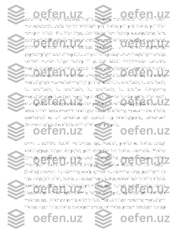 guruhning   rivojlanish   darajasiga   bog'liq.   Do'stona   munosabatlar   har   doim   o'zaro
munosabatlardir,   ularda   har   bir   ishtirokchi   yoki   boshqa   yo'l   yoki   boshqa   yo'l   bilan
namoyon   bo'ladi.   Shu   bilan   birga,   ular   ikkalasi   ham   haqiqiy   xususiyatlariga   ko'ra
taqdim etiladi, shunchalik realizm shunchalik ham, do'stlikning haqiqiy munosabatlari
ehtimoli   ko'proq.   Do'stlik   adolatga   asoslanib,   u   imkonsiz,   g'ayritabiiy,
g'ayritabiiyligini talab qilmaydi, bu uning to'liq hayotdagi umum integralligini amalga
oshirishi   mumkin   bo'lgan   haqiqiy   "i"   ga   duch   keladi.   Bir-birimizdan   tushuncha
mavjud, do'stingiz tushunishga beriladi. Boshqalarning barchasi tushunishlari mumkin
emas,   lekin   agar   men   do'stni   tushunmadim   -   bu   allaqachon   falokat,   bu   sizning
mavjudligingiz muamsallashning iloji yo'qligi sababli, bu tanaffusdir, bu tanaffusdir,
bu   tanaffusdir,   bu   tanaffusdir,   bu   tanaffusdir,   bu   tanaffus   O'zingizning
mavjudligingizni   buzadigan   hayot   hayoti.   Ko'p   odamlar   bunday   tajriba   bilan   etarli,
shuning uchun ularning barcha hayotlari yashaydi.   Do'stlik qanday paydo bo'ladi - bu
kerak  bo'lishi   kerak   emasmi?   Psixologlar   odatda   do'stlikning   maxsus   hodisa   sifatida
tasvirlashadi   va   uni   uchrashuv   deb   atashadi.   Uy   psixologiyasida,   uchrashuvni
fenomenologik hodisa sifatida tahlil qilish amaliyoti yo'q, 
22
ammo   u   etarlicha   batafsil   ma'lumotga   ega,   masalan,   yoshlar   va   boshqa   turdagi
sotsiologiyaga   bo'lgan   ehtiyojlar,   ya'ni   ehtiyojlar   bor   boshqa   odamlarda.   Yoshlar
ijtimoiy   ehtiyojlar   bilan   ajralib   turadi.   O'zingizning   mavzuni   amalga   oshirish
imkoniyatini   tasdiqlovchi   do'stlik   ehtiyojsi.   Uchrashuv   vaqtida   men   o'z   mavzuni
(boshqa)   topaman.   Bu   odamning   asosiy   tajribasi   bu   odamning   o'ziga   yaqinligini   o'z
i.iga o'ziga jalb qilish, ba'zida u odatdagi hayot kursiga sakrash kabi bo'shliq sifatida
tasvirlangan.   Ushbu do'stlik bitta ajoyib mulkka ega - bu hech qachon boshqa odamni
o'zgartirishga  olib kelmaydi. Ularning har  biri  o'z hayoti, hayoti  qurilgan psixologik
makonga ega. Do'stingiz yonida sodir bo'ladi, mavjud bo'lgan narsaning mavjudligini
hisobga olgan holda boshqa pozitsiyani amalga oshirishga yordam beradigan bunday 