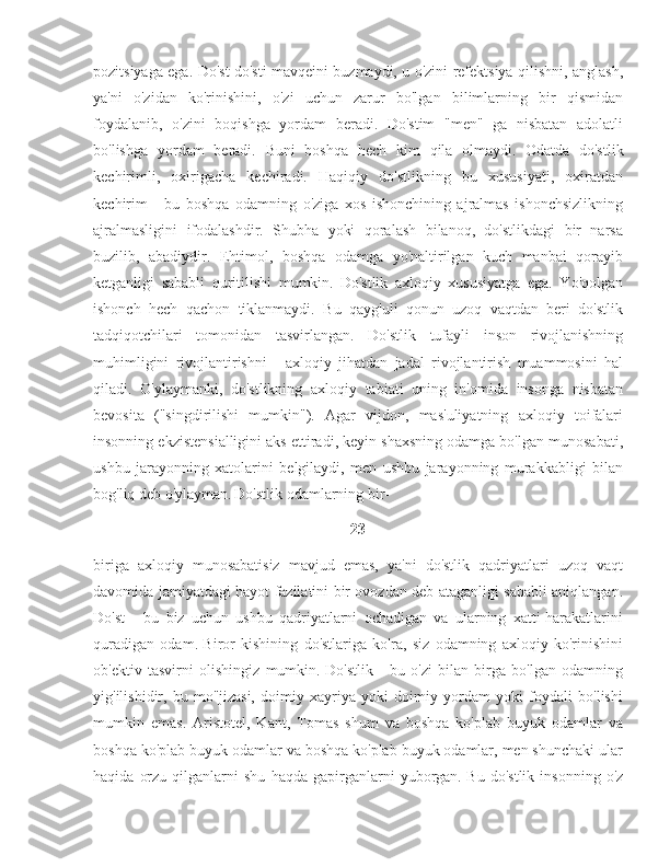 pozitsiyaga ega. Do'st do'sti mavqeini buzmaydi, u o'zini refektsiya qilishni, anglash,
ya'ni   o'zidan   ko'rinishini,   o'zi   uchun   zarur   bo'lgan   bilimlarning   bir   qismidan
foydalanib,   o'zini   boqishga   yordam   beradi.   Do'stim   "men"   ga   nisbatan   adolatli
bo'lishga   yordam   beradi.   Buni   boshqa   hech   kim   qila   olmaydi.   Odatda   do'stlik
kechirimli,   oxirigacha   kechiradi.   Haqiqiy   do'stlikning   bu   xususiyati,   oxiratdan
kechirim   -   bu   boshqa   odamning   o'ziga   xos   ishonchining   ajralmas   ishonchsizlikning
ajralmasligini   ifodalashdir.   Shubha   yoki   qoralash   bilanoq,   do'stlikdagi   bir   narsa
buzilib,   abadiydir.   Ehtimol,   boshqa   odamga   yo'naltirilgan   kuch   manbai   qorayib
ketganligi   sababli   quritilishi   mumkin.   Do'stlik   axloqiy   xususiyatga   ega.   Yo'qolgan
ishonch   hech   qachon   tiklanmaydi.   Bu   qayg'uli   qonun   uzoq   vaqtdan   beri   do'stlik
tadqiqotchilari   tomonidan   tasvirlangan.   Do'stlik   tufayli   inson   rivojlanishning
muhimligini   rivojlantirishni   -   axloqiy   jihatdan   jadal   rivojlantirish   muammosini   hal
qiladi.   O'ylaymanki,   do'stlikning   axloqiy   tabiati   uning   in'omida   insonga   nisbatan
bevosita   ("singdirilishi   mumkin").   Agar   vijdon,   mas'uliyatning   axloqiy   toifalari
insonning ekzistensialligini aks ettiradi, keyin shaxsning odamga bo'lgan munosabati,
ushbu   jarayonning   xatolarini   belgilaydi,   men   ushbu   jarayonning   murakkabligi   bilan
bog'liq deb o'ylayman.   Do'stlik odamlarning bir-
23
biriga   axloqiy   munosabatisiz   mavjud   emas,   ya'ni   do'stlik   qadriyatlari   uzoq   vaqt
davomida jamiyatdagi hayot fazilatini bir ovozdan deb ataganligi sababli aniqlangan.
Do'st   -   bu   biz   uchun   ushbu   qadriyatlarni   ochadigan   va   ularning   xatti-harakatlarini
quradigan   odam.   Biror   kishining   do'stlariga   ko'ra,   siz   odamning   axloqiy   ko'rinishini
ob'ektiv   tasvirni   olishingiz   mumkin.   Do'stlik   -   bu   o'zi   bilan   birga   bo'lgan   odamning
yig'ilishidir,   bu   mo''jizasi,   doimiy   xayriya   yoki   doimiy   yordam   yoki   foydali   bo'lishi
mumkin   emas.   Aristotel,   Kant,   Tomas   shum   va   boshqa   ko'plab   buyuk   odamlar   va
boshqa ko'plab buyuk odamlar va boshqa ko'plab buyuk odamlar, men shunchaki ular
haqida   orzu   qilganlarni   shu   haqda   gapirganlarni   yuborgan.   Bu   do'stlik   insonning   o'z 