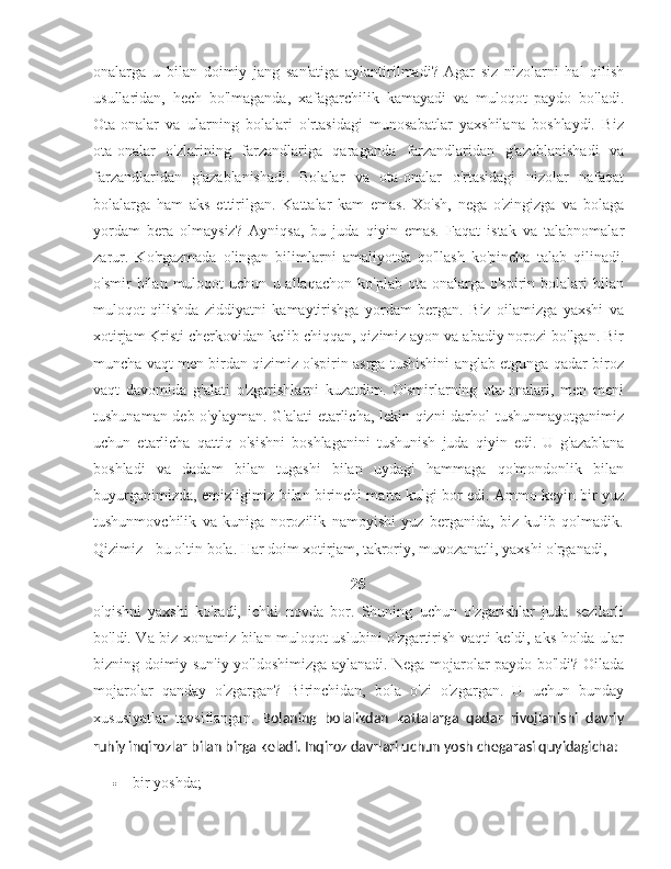 onalarga   u   bilan   doimiy   jang   san'atiga   aylantirilmadi?   Agar   siz   nizolarni   hal   qilish
usullaridan,   hech   bo'lmaganda,   xafagarchilik   kamayadi   va   muloqot   paydo   bo'ladi.
Ota-onalar   va   ularning   bolalari   o'rtasidagi   munosabatlar   yaxshilana   boshlaydi.   Biz
ota-onalar   o'zlarining   farzandlariga   qaraganda   farzandlaridan   g'azablanishadi   va
farzandlaridan   g'azablanishadi.   Bolalar   va   ota-onalar   o'rtasidagi   nizolar   nafaqat
bolalarga   ham   aks   ettirilgan.   Kattalar   kam   emas.   Xo'sh,   nega   o'zingizga   va   bolaga
yordam   bera   olmaysiz?   Ayniqsa,   bu   juda   qiyin   emas.   Faqat   istak   va   talabnomalar
zarur.   Ko'rgazmada   olingan   bilimlarni   amaliyotda   qo'llash   ko'pincha   talab   qilinadi.
o'smir   bilan   muloqot   uchun   u  allaqachon   ko'plab   ota-onalarga  o'spirin   bolalari   bilan
muloqot   qilishda   ziddiyatni   kamaytirishga   yordam   bergan.   Biz   oilamizga   yaxshi   va
xotirjam Kristi cherkovidan kelib chiqqan, qizimiz ayon va abadiy norozi bo'lgan. Bir
muncha vaqt men birdan qizimiz o'spirin asrga tushishini anglab etgunga qadar biroz
vaqt   davomida   g'alati   o'zgarishlarni   kuzatdim.   O'smirlarning   ota-onalari,   men   meni
tushunaman deb o'ylayman. G'alati etarlicha, lekin qizni darhol tushunmayotganimiz
uchun   etarlicha   qattiq   o'sishni   boshlaganini   tushunish   juda   qiyin   edi.   U   g'azablana
boshladi   va   dadam   bilan   tugashi   bilan   uydagi   hammaga   qo'mondonlik   bilan
buyurganimizda, emizligimiz bilan birinchi marta kulgi bor edi. Ammo keyin bir yuz
tushunmovchilik   va   kuniga   norozilik   namoyishi   yuz   berganida,   biz   kulib   qolmadik.
Qizimiz - bu oltin bola. Har doim xotirjam, takroriy, muvozanatli, yaxshi o'rganadi, 
25
o'qishni   yaxshi   ko'radi,   ichki   novda   bor.   Shuning   uchun   o'zgarishlar   juda   sezilarli
bo'ldi. Va biz xonamiz bilan muloqot uslubini o'zgartirish vaqti keldi, aks holda ular
bizning doimiy sun'iy yo'ldoshimizga aylanadi. Nega mojarolar paydo bo'ldi? Oilada
mojarolar   qanday   o'zgargan?   Birinchidan,   bola   o'zi   o'zgargan.   U   uchun   bunday
xususiyatlar   tavsiflangan.   Bolaning   bolalikdan   kattalarga   qadar   rivojlanishi   davriy
ruhiy inqirozlar bilan birga keladi. Inqiroz davrlari uchun yosh chegarasi quyidagicha:
 bir yoshda; 