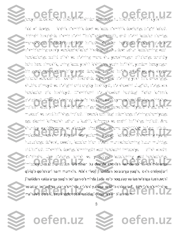 jarayonida asosan ikki bosqichni boshidan kechiradi. Bu bosqichlar o‘smirlik yoshini 
ikki xil davrga — kichik o‘smirlik davri  va katta o‘smirlik davrlariga to‘g‘ri keladi.
Birinchi   bosqichda   o‘smir   o‘zini   ”bola”lardan   ajratib,   endi   o‘zini   kattalar   olamiga
mansubligini   ta’kidlamoqchidek   bo‘ladi.   Kattalar   hayotiga   kirishga   qiziqish
o‘smirlarning asosiy xarakteristikalari  hisoblanadi.  Bu davr  uchun kattalarning xatti-
harakatlariga   taqlid   qilish   va   o‘zining   mana   shu   yarashmagan   qiliqlariga   tanqidiy
baho  bera   olmaslik,   uning  katta   yoshli   kishilarga  yaqin   bo‘lishi,   yordam   berayotgan
bir   guruh   tengdoshlari   bilan   ortiq   darajada   bog‘liq   bo‘lib   qolishi   va   shu   singari
holatlar   xarakterlidir.   Ikkinchi   bosqichda   o‘smir   endi   o‘zining   yosh   bola   emasligiga
shubha qilmaydi va o‘zligini aniq anglay boshlaydi, o‘z shaxsini ulug‘lab, o‘ziga xos
harakatlar   qila   boshlaydi.   O‘smirlarni   o‘z   shaxslari   haqidagi   fikrlar   ko‘prok
qiziqtiradi. O‘smir o‘zining juda ko‘p istaklari, «xohlayman»larini amalga oshirishga
intiladi:   katta   yoshli   odamlar   ega   bo‘lgan   ham ma   narsalardan   foydalanishga,   erkin,
mustaqil va ozod bo‘lishga intiladi. Tevarak-atrofdagi odamlarga o‘zining ahamiyatga
ega   ekanini   ko‘rsatish   uchun   u   kuchli,   ko‘rqmas   va   epchil   bo‘lishga   inti ladi.   Ana
shunday   «xohlayman»   va   «kerak»   o‘rtasidagi   qarama-qarshiliklar   ba’zan   oilada,
maktabda,   keskin   ziddiyatli   vaziyatlarni   yuzaga   kel tiradi.   O‘smirning   yangi
huquqlarga   da’vosi,   avvalo,   kattalar   bilan   o‘zaro   munosabatlarning   butun   muhitiga
oid bo‘ladi. O‘smirlik davriga kimningdir xatti-harakatini imitatsiya — qilish xosdir.
Ko‘pincha   ular   o‘zlariga   tanish   va   yoqadigan   kattalarning   xatti-harakatlariga
imitatsiya,   taqlid   qiladilar.   O‘smirlar   bu   davrda   chekish   hamda   spirtli   ichimliklarga
qiziqib   qolishlari ham mumkin.   Psixik rivoji jihatidan bolalarga yaqin, lekin ehtiyojlari
jihatidan kattalarga yaqin bo‘lgan o‘smirda juda ko‘p noqulay va tashvishga tushuvchi
holatlar bo‘ladi va ular o‘smirda krizisni yuzaga keltirib chiqaradi.   Bu   krizis o‘smirning
ma’naviy o‘sishi, shuningdek psixikasidagi o‘zgarishlar bilan ham 
3 