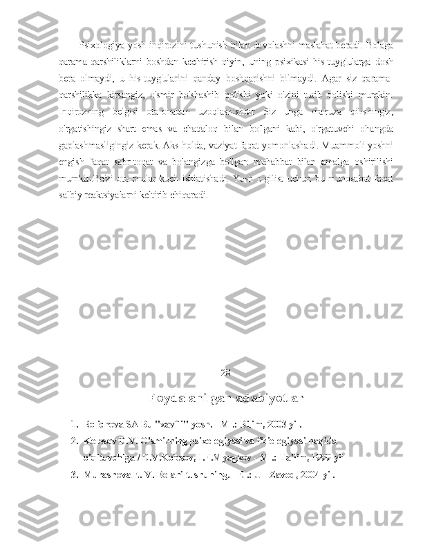             Psixologiya yosh inqirozini tushunish bilan davolashni  maslahat  beradi. Bolaga
qarama-qarshiliklarni   boshdan   kechirish   qiyin,   uning   psixikasi   his-tuyg'ularga   dosh
bera   olmaydi,   u   his-tuyg'ularini   qanday   boshqarishni   bilmaydi.   Agar   siz   qarama-
qarshilikka   kirsangiz,   o'smir   bo'shashib   qolishi   yoki   o'zini   tutib   qolishi   mumkin.
Inqirozning   belgisi   ota-onadan   uzoqlashishdir   Siz   unga   ma'ruza   qilishingiz,
o'rgatishingiz   shart   emas   va   chaqaloq   bilan   bo'lgani   kabi,   o'rgatuvchi   ohangda
gaplashmasligingiz kerak. Aks holda, vaziyat faqat yomonlashadi. Muammoli yoshni
engish   faqat   sabr-toqat   va   bolangizga   bo'lgan   muhabbat   bilan   amalga   oshirilishi
mumkin.Ba'zi   ota-onalar   kuch   ishlatishadi.   Yosh   nigilist   uchun   bu   munosabat   faqat
salbiy reaktsiyalarni keltirib chiqaradi.
28
Foydalanilgan adabiyotlar
1. Belicheva SA Bu "xavfli" yosh. - M .: Bilim, 2003 yil.
2. Kolesov D.V. O'smirning psixologiyasi va fiziologiyasi haqida 
o'qituvchiga / D.V.Kolesov, I.F.Myagkov - M .: Ta'lim, 1999 yil
3. Murashova E. V. Bolani tushuning. - E .: U - Zavod, 2004 yil. 