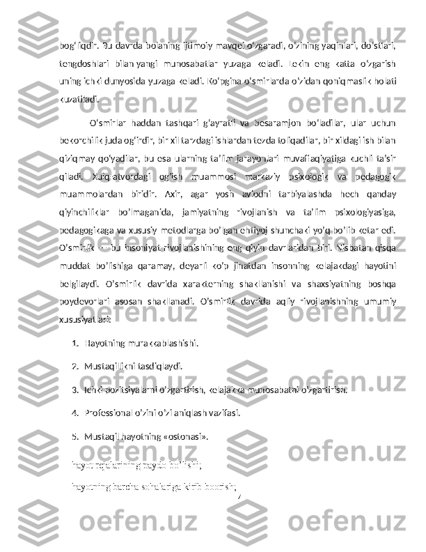 bog‘liqdir. Bu davrda bolaning ijtimoiy mavqei o‘zgaradi, o‘zining yaqinlari, do‘stlari,
tengdoshlari   bilan   yangi   munosabatlar   yuzaga   keladi.   Lekin   eng   katta   o‘zgarish
uning   ichki dunyosida yuzaga keladi. Ko‘pgina o‘smirlarda o‘zidan   qoniqmaslik holati
kuzatiladi.
            O‘smirlar   haddan   tashqari   g‘ayratli   va   besaramjon   bo‘ladilar,   ular   uchun
bekorchilik juda og‘irdir, bir xil tarzdagi ishlardan tezda toliqadilar, bir xildagi ish bilan
qiziqmay   qo‘yadilar,   bu   esa   ularning   ta’lim   jarayonlari   muvaffaqiyatiga   kuchli   ta’sir
qiladi.   Xulq-atvordagi   og’ish   muammosi   markaziy   psixologik   va   pedagogik
muammolardan   biridir.   Axir,   agar   yosh   avlodni   tarbiyalashda   hech   qanday
qiyinchiliklar   bo’lmaganida,   jamiyatning   rivojlanish   va   ta’lim   psixologiyasiga,
pedagogikaga va xususiy metodlarga bo’lgan ehtiyoj shunchaki yo’q bo’lib ketar edi.
O’smirlik   —   bu   insoniyat   rivojlanishining   eng   qiyin   davrlaridan   biri.   Nisbatan   qisqa
muddat   bo’lishiga   qaramay,   deyarli   ko’p   jihatdan   insonning   kelajakdagi   hayotini
belgilaydi.   O’smirlik   davrida   xarakterning   shakllanishi   va   shaxsiyatning   boshqa
poydevorlari   asosan   shakllanadi.   O’smirlik   davrida   aqliy   rivojlanishning   umumiy
xususiyatlari:
1. Hayotning murakkablashishi.
2. Mustaqillikni tasdiqlaydi.
3. Ichki pozitsiyalarni o’zgartirish, kelajakka munosabatni o’zgartirish.
4. Professional o’zini o’zi aniqlash vazifasi.
5. Mustaqil hayotning «ostonasi».
— hayot rejalarining paydo bo’lishi;
— hayotning barcha sohalariga kirib boorish;
4 