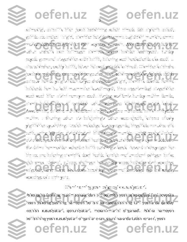 5
solmasligi,   qo`pollik   bilan   javob   berishining   sababi   nimada   deb   o`ylanib   qoladi,
gohida   ota-onalar.   To`g`ri,   o`smirlar   ba`zida   muammo   tug`dirishi   mumkin,   ammo
mazkur   davrdagi   o`zgarishlar   sizni   xayratga   solmasin.   Axir   farzandingiz,   ba`zilar
uchun   unchalik   oson   bo`lmagan   o`smirlik   davrini   boshdan   kechiryapti.   Bunday
paytda   gormonal   o`zgarishlar   sodir   bo`lib,   bolaning   xatti-harakatlarida   aks   etadi.   U
o`ta ta`sirchan, asabiy bo`lib, ba`zan halovati yo`qdek ko`rinadi. O`smirlar ko`pincha
javobsiz muhabbat, ota-ona yoki tengqurlari bilan kelishmovchiliklar, kelajak oldida
qo`rquv   hamda   yolg`izlikdan   aziyat   chekishadi.   To`g`ri,   o`smirlik   davrida   hamma
bolalarda   ham   bu   kabi   muammolar   kuzatilmaydi,   biroq   organizmdagi   o`zgarishlar
vaqti-vaqti   bilan   o`zini   namoyon   etadi.   Bizning   vazifamiz   bunday   muhim   damda,
o`smir   bolalar   bilan   til   topishish   uchun   sabr-toqat   kilishimizga   to`g`ri   keladi.
Avvalambor, do`stona munosabatlarni o`rnatib, ko`proq muloqotda bo`lish nihoyatda
muhim.   .   Shuning   uchun   o`z   bolajoningiz   uchun   vaqt   ajratib,   ko`proq   oilaviy
yig`ilishlar   uyushtiring.   Ertalab   maktabga   kuzatayotganda,   birgalikda   nonushta   qila
turib,   uning   hayotiga   qiziqishingizni   bildirishingiz   mumkin.   Uning   mashg`ulotlari,
qiziqishlari, tanish-bilishlari, nizolari haqida so`rab-surishtirishingiz ayni muddaodir.
Siz   doimo   hammasidan   xabardor   bo`lib   turishingiz   kerak.   Farzand   o`stirayotgan   har
bir   ota-ona   bolaning   o`smirlik   davri   haqida   ko`plab   ma`lumotlarni   eshitgan   bo`lsa
ajab   emas.   Ehtimol,   quloqqa   chalingan   har   qanday   voqea-hodisalar   sizni   xavotirga
solgandir,   ammo   ana   shu   davr   borasidagi   aniq   ma`lumotlarga   ega   bo`lsangiz,
xavotirga aslo o`rin yo`q. 
O‘smirlarning yosh-psixologik xususiyatlari.
Psixologiya fanining muhim sohalaridan biri bo‘lmish yosh psixologiyasi fani bevosita
inson   psixologiyasining   namoyon   bo‘lishi   va   rivojlanishining   turli   yoshlarda   qanday
kechish   xususiyatlari,   qonuniyatlari,   mexanizmlarini   o‘rganadi.   Psixika   namoyon
bo‘lishining yosh xususiyatlari o‘rganilar ekan, shuni nazarda tutish kerakki, yosh  