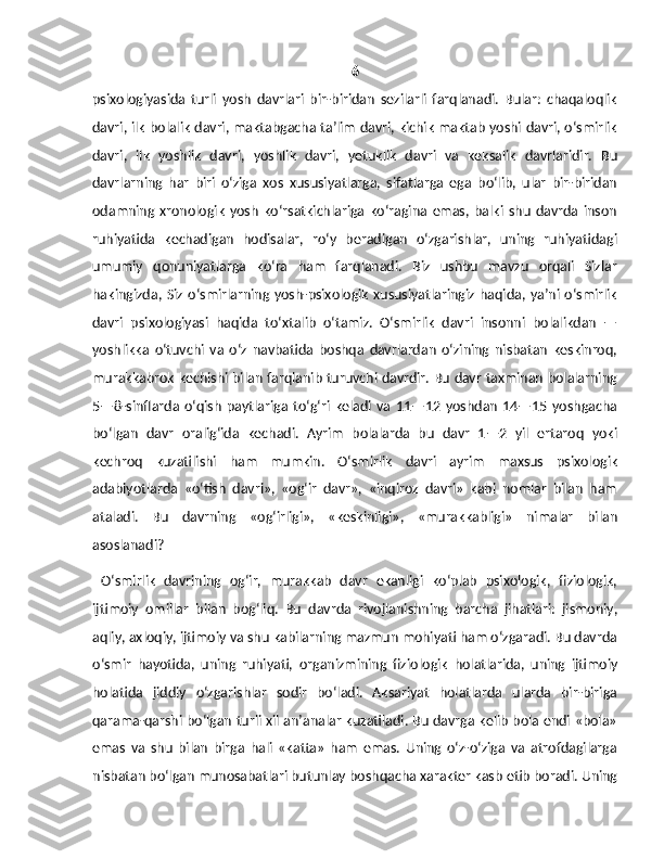 6
psixologiyasida   turli   yosh   davrlari   bir-biridan   sezilarli   farqlanadi.   Bular:   chaqaloqlik
davri, ilk bolalik davri, maktabgacha ta’lim davri, kichik maktab yoshi davri, o‘smirlik
davri,   ilk   yoshlik   dav ri,   yoshlik   davri,   yetuklik   davri   va   keksalik   davrlaridir.   Bu
davrlarning   har   biri   o‘ziga   xos   xususiyatlarga,   sifatlarga   ega   bo‘lib,   ular   bir-biridan
odamning   xronologik   yosh   ko‘rsatkichlariga   ko‘ragina   emas,   balki   shu   davrda   inson
ruhiyatida   kechadigan   hodisalar,   ro‘y   beradigan   o‘zgarishlar,   uning   ruhiyatidagi
umumiy   qonuniyatlarga   ko‘ra   ham   farqlanadi.   Biz   ushbu   mavzu   orqali   Sizlar
hakingizda,  Siz  o‘smirlarning yosh-psixologik   xususiyatlaringiz   haqida,  ya’ni  o‘smirlik
davri   psixologiyasi   haqida   to‘xtalib   o‘tamiz.   O‘smirlik   davri   insonni   bolalikdan   —
yoshlikka   o‘tuvchi   va   o‘z   navbatida   boshqa   davrlardan   o‘zining   nisbatan   keskinroq,
murakkabrok kechishi bilan farqlanib turuvchi davrdir. Bu davr taxminan bolalarning
5—8-sinflarda   o‘qish   paytlariga   to‘g‘ri   keladi   va   11—12   yoshdan   14—15   yoshgacha
bo‘lgan   davr   oralig‘ida   kechadi.   Ayrim   bolalarda   bu   davr   1—2   yil   ertaroq   yoki
kechroq   kuzatilishi   ham   mumkin.   O‘smirlik   davri   ayrim   maxsus   psixologik
adabiyotlarda   «o‘tish   davri»,   «og‘ir   davr»,   «inqiroz   davri»   kabi   nomlar   bilan   ham
ataladi.   Bu   davrning   «og‘irligi»,   «keskinligi»,   «murakkabligi»   nimalar   bilan
asoslanadi? 
  O‘smirlik   davrining   og‘ir,   murakkab   davr   ekanligi   ko‘plab   psixologik,   fiziologik,
ijtimoiy   omillar   bilan   bog‘liq.   Bu   davrda   rivojlanishning   barcha   jihatlari:   jismoniy,
aqliy, axloqiy, ijtimoiy va shu kabilarning mazmun mohiyati ham o‘zgaradi. Bu davrda
o‘smir   hayotida,   uning   ruhiyati,   organizmining   fizio logik   holatlarida,   uning   ijtimoiy
holatida   jiddiy   o‘zgarishlar   sodir   bo‘ladi.   Aksariyat   holatlarda   ularda   bir-biriga
qarama-qarshi bo‘lgan turli xil an’analar kuzatiladi. Bu davrga kelib bola endi «bola»
emas   va   shu   bilan   birga   hali   «katta»   ham   emas.   Uning   o‘z-o‘ziga   va   atrofdagilarga
nisbatan bo‘lgan munosabatlari bu tunlay boshqacha xarakter kasb etib boradi. Uning 