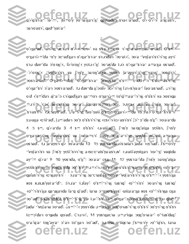 qiziqishlari   tizimi,   ijtimoiy   yo‘nalganligi   qaytadan   shakllanadi,   o‘z-o‘zini   anglashi,
baholashi, qadriyatlari 
7
o‘zgaradi.   Uning   uchun   o‘z   «men»i   va   shu   «men»   ning   ahamiyati   ortadi.   O‘smir
organizmida   ro‘y   beradigan   o‘zgarishlar   shundan   iboratki,   bola   rivojlanishining   ayni
shu   davrida   biologik,   fiziologik   yetukligi   borasida   tub   o‘zgarishlar   amalga   oshadi.
Fiziologik   rivojlanish   va   jinsiy   balog‘atga   yetish   jarayonining   yangi   bosqichi
boshlanadi.   Organizmdagi   o‘zgarishlar   bevosita   o‘smir   endokrin   sistemasining
o‘zgarishi bilan boshlanadi. Bu davrda gipofiz bezining funksiyalari faollashadi. Uning
old   kismidan   ajralib   chiqadigan   garmon   organizm   to‘qimalarining   o‘sishi   va   boshqa
muhim   ichki   sekretsiya   bezlari   (qalqonsimon   bez,   buyrak   usti   va   jinsiy   bezlar)
ishlashini   kuchaytiradi.   Ularning   faoliyati   o‘smir   organizmida   ko‘plab   o‘zgarishlarni
yuzaga keltiradi, jumladan bo‘y o‘sishining keskin tezlashishi (bir yilda o‘g‘il bolalarda
4—5   sm,   qizlarda   3—4   sm   o‘sishi   kuzatiladi),   jinsiy   balog‘atga   yetish,   jinsiy
organlarning   rivojlanishi   va   ikkilamchi   jinsiy   belgilarning   paydo   bo‘lishi   amalga
oshadi.   Bu   jarayon   qiz   bolalarda   13—15  yoshlarda   nisbatan   jadal   kechadi.   Jismoniy
rivojlanish   va   jinsiy   yetilishning   akseleratsiyalashuvi   kuzatilayotgan   hozirgi   vaqtda
ayrim   qizlar   9—10   yoshda,   o‘g‘il   bolalar   esa,   11—12   yoshlarida   jinsiy   balog‘atga
yetishning  ilk  bosqichida bo‘lishi  mumkin.  Bo‘yning  o‘sishi,  vaznning ortishi,  ko‘krak
qafasining kengayishi — bularning barchasi jismoniy rivojlanishining o‘smirlik yoshiga
xos   xususiyatlaridir.   Shular   tufayli   o‘smirning   tashqi   ko‘rinishi   bolaning   tashqi
ko‘rinishiga   qaraganda   farq   qiladi:   tana   proporsiyasi   kattalarga   xos   ko‘rinishga   ega
bo‘ladi. Shuningdek, o‘smirning yuz tuzilishi ham o‘zgarib bosh suyagining yuz qismi
jadal rivojlana boradi. Ûsmirlik yoshida umurtqa pog‘onasining o‘si shi bo‘yning o‘sish
tempidan   orqada   qoladi.   Chunki,   14   yoshgacha   umurtqa   pog‘onalari   o‘rtasidagi
oraliqlar   tog‘aylar   bilan   to‘lgan   bo‘ladi,   bu   esa   ortiqcha   jismo niy   zo‘riqish,   tana 