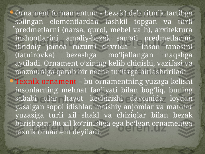 
Ornament  (ornamentum  -  bezak)  deb  ritmik  tartibga 
solingan  elementlardan  tashkil  topgan  va  turli 
predmetlarni  (narsa,  qurol,  mebel  va  h),  arxitektura 
inshootlarini,  amaliy-bezak  san’ati  predmetlarini, 
ibtidoiy  jamoa  tuzumi  davrida  -  inson  tanasini 
(tatuirovka)  bezashga  mo’ljallangan  naqshga 
aytiladi.  Ornament o’zining kelib chiqishi, vazifasi va 
mazmuniga qarab bir necha turlarga birlashtiriladi.

Tex nik  or nament  –  bu ornamentning yuzaga kelishi 
insonlarning  mehnat  faoliyati  bilan  bog’liq,  buning 
sababi  ular  hayot  kechirishi  davomida  loydan 
yasalgan sopol idishlar, maishiy anjomlar va matolar 
yuzasiga  turli  xil  shakl  va  chiziqlar  bilan  bezak 
berishgan. Bu xil ko’rinishga ega bo’lgan ornamentga 
texnik ornament deyiladi.. 