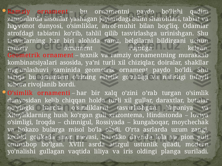 
R amziy  or nament  –  bu  ornamentni  paydo  bo’lishi  qadim 
zamonlarda insonlar yashagan joylaridagi bilim sharoitlari, tabiat va 
hayvonot  dunyosi,  o’simliklar,  atrof-muhit  bilan  bog’liq.  Odamlar 
atrofdagi  tabiatni  ko’rib,  tahlil  qilib  tasvirlashga  urinishgan.  Shu 
tasvirlarning  har  biri  alohida  ramz,  belgilarni  bildirgani  uchun 
ramziy  ornament  vujudga  kelgan.
G eomet r ik   or nament  –  texnik  va  ramziy  ornamentning  murakkab 
kombinatsiyalari  asosida,  ya’ni  turli  xil  chiziqlar,  doiralar,  shakllar 
uyg’unlashuvi  zaminida  geometrik  ornament  paydo  bo’ldi.  Shu 
tariqa  bu  ornament  o’zining  estetik  go’zalligi  va  nafisligi  tufayli 
tobora rivojlanib bordi.

O’simlik   or nament i  –  har  bir  xalq  o’zini  o’rab  turgan  o’simlik 
dunyosidan  kelib  chiqqan  holda  turli  xil  gullar,  daraxtlar,  butalar 
qo’yingki  barcha  o’simliklarni  tasvirlashgan.  Yaponiya  va 
Х itoyliklarning  hush  ko’rgan  guli  xrizontema,  Hindistonda  –  loviya 
o’simligi,  Iroqda  –  chinnigul,  Rossiyada  –  kungaboqar,  moychechak 
va  hokazo  bularga  misol  bo’la  oladi.  O’rta  asrlarda  uzum  zangi, 
kechki  gotikada  anor  mevasi,  barokko  davrida  lola  va  pion  guli 
ommabop  bo’lgan.  XVIII  asrda  atirgul  ustunlik  qiladi,  modern 
yo’nalishi  gullagan  vaqtida  liliya  va  iris  oldingi  planga  suriladi. . 