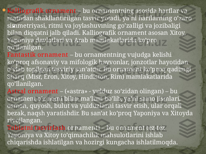 
Kalliografi k  ornament  –  bu ornamentning asosida harflar va 
matndan shakllantirilgan tasvir yotadi, ya’ni harflarning o’zaro 
simmetriyasi, ritmi va joylashuvining go’zalligi va jozibaligi 
bilan diqqatni jalb qiladi. Kalliografik ornament asosan  Х itoy, 
Yaponiya davlatlari va Arab mamlakatlarida ko’pro 
qo’llanilgan.
Fant ast ik  ornament  –  bu ornamentning vujudga kelishi 
ko’proq afsonaviy va mifologik hayvonlar, jonzotlar hayotidan 
o’ylab topilgan tasviriy san’atdir. Bu ornament ko’proq qadimgi 
Sharq (Misr, Eron, Х itoy, Hindiston, Rim) mamlakatlarida 
qo’llanilgan.
Ast ral ornament   –  («astra» - yulduz so’zidan olingan) – bu 
ornament o’z nomi bilan ma’lum bo’lib, ya’ni samo jismlari, 
osmon, quyosh, bulut va yulduzlarni tasvir etish, ular orqali 
bezak, naqsh yaratishdir. Bu san’at ko’proq Yaponiya va Х itoyda 
rivojlangan.
Tabiat ni t asvir lash  or nament i  –  bu ornament tez-tez 
Yaponiya va Х itoy to’qimachilik mahsulotlarini ishlab 
chiqarishda ishlatilgan va hozirgi kungacha ishlatilmoqda. . 