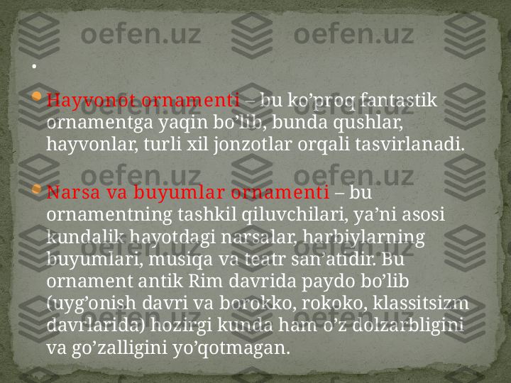 
Hayvonot  ornament i  –  bu ko’proq fantastik 
ornamentga yaqin bo’lib, bunda qushlar, 
hayvonlar, turli xil jonzotlar orqali tasvirlanadi.

Nar sa va buyumlar or nament i  –  bu 
ornamentning tashkil qiluvchilari, ya’ni asosi 
kundalik hayotdagi narsalar, harbiylarning 
buyumlari, musiqa va teatr san’atidir. Bu 
ornament antik Rim davrida paydo bo’lib 
(uyg’onish davri va borokko, rokoko, klassitsizm 
davrlarida) hozirgi kunda ham o’z dolzarbligini 
va go’zalligini yo’qotmagan.. 