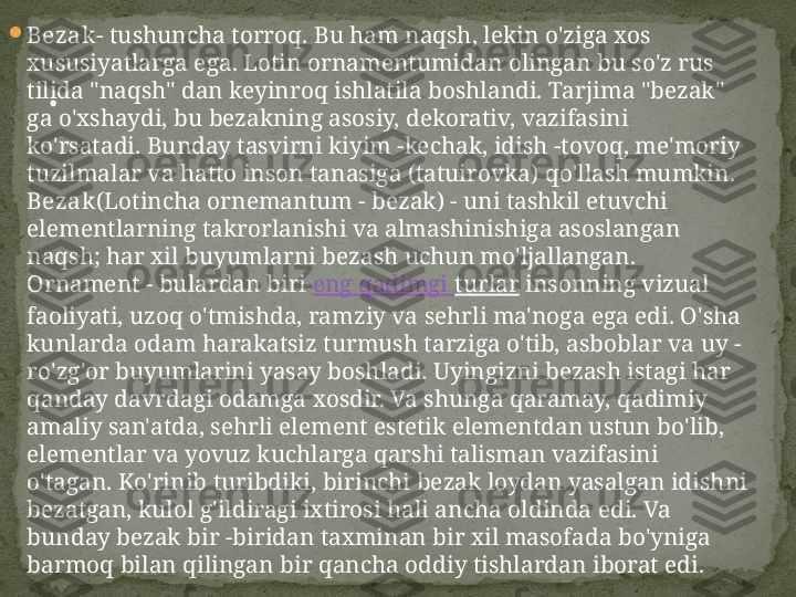 
Bezak - tushuncha torroq. Bu ham naqsh, lekin o'ziga xos 
xususiyatlarga ega. Lotin ornamentumidan olingan bu so'z rus 
tilida "naqsh" dan keyinroq ishlatila boshlandi. Tarjima "bezak" 
ga o'xshaydi, bu bezakning asosiy, dekorativ, vazifasini 
ko'rsatadi. Bunday tasvirni kiyim -kechak, idish -tovoq, me'moriy 
tuzilmalar va hatto inson tanasiga (tatuirovka) qo'llash mumkin.  
Bezak (Lotincha ornemantum - bezak) - uni tashkil etuvchi 
elementlarning takrorlanishi va almashinishiga asoslangan 
naqsh; har xil buyumlarni bezash uchun mo'ljallangan. 
Ornament - bulardan biri  eng  qadimgi   turlar  insonning vizual 
faoliyati, uzoq o'tmishda, ramziy va sehrli ma'noga ega edi. O'sha 
kunlarda odam harakatsiz turmush tarziga o'tib, asboblar va uy -
ro'zg'or buyumlarini yasay boshladi. Uyingizni bezash istagi har 
qanday davrdagi odamga xosdir. Va shunga qaramay, qadimiy 
amaliy san'atda, sehrli element estetik elementdan ustun bo'lib, 
elementlar va yovuz kuchlarga qarshi talisman vazifasini 
o'tagan. Ko'rinib turibdiki, birinchi bezak loydan yasalgan idishni 
bezatgan, kulol g'ildiragi ixtirosi hali ancha oldinda edi. Va 
bunday bezak bir -biridan taxminan bir xil masofada bo'yniga 
barmoq bilan qilingan bir qancha oddiy tishlardan iborat edi.  . 