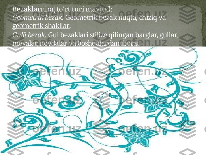 Bezaklarning to'rt turi mavjud:
Geometrik bezak.  Geometrik bezak nuqta, chiziq va 
geometrik shakllar .
Gulli bezak.  Gul bezaklari stilize qilingan barglar, gullar, 
mevalar, novdalar va boshqalardan iborat. 