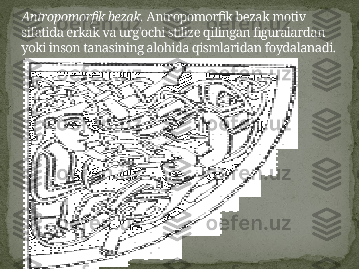 Antropomorfik bezak.  Antropomorfik bezak motiv 
sifatida erkak va urg'ochi stilize qilingan figuralardan 
yoki inson tanasining alohida qismlaridan foydalanadi. 