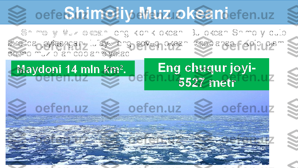 Shimoliy Muz okeani 
Shimoliy  Muz  okeani  eng  kichik  okean.  Bu  okean  Shimoliy  qutb 
atrofida  joylashgani  tufayli  eng  sovuq  okean  hisoblanadi.  Ko‘p  qismi 
doimo muz bilan qoplanib yotadi.
Maydoni 14 mln km 2
.  Eng chuqur joyi-  
5527 metr 