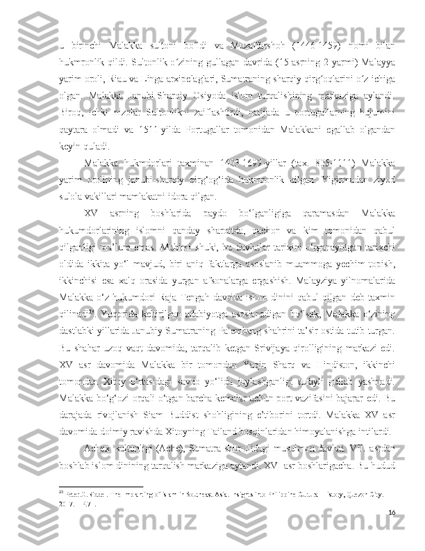 u   birinchi   Malakka   sultoni   bo ldi   va   Muzaffarshoh   (1446-1459)   nomi   bilanʻ
hukmronlik qildi. Sultonlik o zining gullagan davrida (15-asrning 2-yarmi)  Malayya	
ʻ
yarim oroli, Riau va Linga arxipelaglari, Sumatraning sharqiy qirg oqlarini o z ichiga	
ʻ ʻ
olgan.   Malakka   Janubi-Sharqiy   Osiyoda   islom   tarqalishining   markaziga   aylandi.
Biroq,   ichki   nizolar   Sultonlikni   zaiflashtirdi,   natijada   u   portugallarning   hujumini
qaytara   olmadi   va   1511-yilda   Portugallar   tomonidan   Malakkani   egallab   olgandan
keyin quladi.
Malakka   hukmdorlari   taxminan   1403-1699-yillar   (tax.   805-1111)   Malakka
yarim   orolining   janubi-sharqiy   qirg‘og‘ida   hukmronlik   qilgan.   Yigirmadan   ziyod
sulola vakillari mamlakatni idora qilgan.
XV   asrning   boshlarida   paydo   bo‘lganligiga   qaramasdan   Malakka
hukumdorlarining   islomni   qanday   sharoitda,   qachon   va   kim   tomonidan   qabul
qilganligi   ma’lum   emas.   Muhimi   shuki,   bu   davlatlar   tarixini   o‘rganayotgan   tarixchi
oldida   ikkita   yo‘l   mavjud,   biri   aniq   faktlarga   asoslanib   muammoga   yechim   topish,
ikkinchisi   esa   xalq   orasida   yurgan   afsonalarga   ergashish.   Malayziya   yilnomalarida
Malakka   o‘z   hukumdori   Raja   Tengah   davrida   islom   dinini   qabul   qilgan   deb   taxmin
qilinadi 23
.   Yuqorida   keltirilgan   adabiyotga   asoslanadigan   bo‘lsak,   Malakka   o‘zining
dastlabki yillarida Janubiy Sumatraning Palembang shahrini ta’sir ostida tutib turgan.
Bu   shahar   uzoq   vaqt   davomida,   tarqalib   ketgan   Srivijaya   qirolligining   markazi   edi.
XV   asr   davomida   Malakka   bir   tomondan   Yaqin   Sharq   va   Hindiston,   ikkinchi
tomondan   Xitoy   o‘rtasidagi   savdo   yo‘lida   joylashganligi   tufayli   gullab   yashnadi.
Malakka bo‘g‘ozi orqali o‘tgan barcha kemalar uchun port vazifasini bajarar edi. Bu
darajada   rivojlanish   Siam   Buddist   shohligining   e’tiborini   tortdi.   Malakka   XV   asr
davomida doimiy ravishda Xitoyning Tailand bosqinlaridan himoyalanishga intilardi. 
Achex   sultonligi (Ache), Sumatra shimolidagi  musulmon davlati. VIII asrdan
boshlab islom dinining tarqalish markaziga aylandi. XVI asr boshlarigacha. Bu hudud
23
  Peter.G.Riddel. The Implanting of islam in Southeast Asia.  Insights into Philippine Cultural History, Quezon City . 
2017. – Р.71.
16 