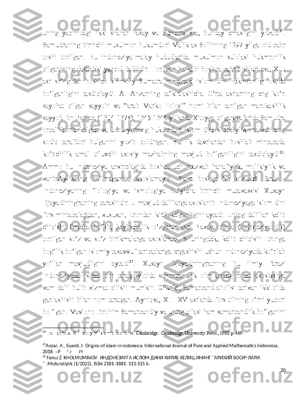 uning   yaqinidagi   ikki   shahar   Pasay   va   Sumatra   esa,   bunday   emasligini   yozadi 24
.
Samudraning birinchi musulmon hukumdori Malik as-Solihning 1297-yilga oid qabr
toshi   topilgan.   Bu   indoneziya-malay   hududlarida   musulmon   sulolasi   hukmronlik
qilganining dastlabki yaqqol dalilidir. Topilgan bu kabi boshqa qabr toshlari esa, XIII
asr   so‘ngidan   boshlab   shimoliy   Sumatra   minatqasi   islom   dini   hukmronligi   ostida
bo‘lganligini   tasdiqlaydi.   A.   Anzarning   ta’kidlashicha   O‘rta   asrlarning   eng   ko‘p
sayohat   qilgan   sayyohi   va   “arab   Marko   Polosi”   nomi   bilan   tanilgan   marokashlik
sayyoh Ibn Battuta (1304-1378), 1345-1346 yillarda Xitoyga qilgan safarida Samudra
orqali   borib   kelgan   va   u   bu   yerning   hukumdori   islom   dini   shofe'iylik   mazxabining
sodiq   tarafdori   bulganini   yozib   qoldirgan.   Bu   ilk   davrlardan   boshlab   mintaqada
ko‘pchilik   amal   qiluvchi   asosiy   mazhabning   mavjud   bo‘lganiligini   tasdiqlaydi 25
.
Ammo   bu   Indoneziya   arxipelagida   boshqa   uch   mazxab   hanafiylik,   molikiylik   va
xanbaliylikning   bo‘lmaganiini   asoslamaydi.   Yana   boshqa   bir   qiziqarli   faraz   -
Indoneziyaning   filologiya   va   ismologiya   bo‘yicha   birinchi   mutaxassisi   Xusayn
Djayadiningratning qarashidir. U mavjud dalillarga asoslanib Indoneziyaga islom dini
fors mintaqalaridan, xususan, Erondan kirib kelganligini aytadi. Uning dalillari kelib
chiqishi   forscha   bo‘lib,   keyinchalik   o‘zgartirilgan   Baxasa   tilida   (indoneziya   tili)
topilgan   so‘z   va   so‘z   birikmalarga   asoslanadi.   Shuningdek,   kelib   chiqishi   Eronga
bog‘lik bo‘lgan islomiy tasavvuf tariqatlariga ergashishi uchun Indoneziyada ko‘plab
yo‘llar   mavjudligini   aytadi 26
.   Xusayn   Djayadiningratning   bu   ilmiy   farazi
Indoneziyada   islom   dini   taraqqiyotida   samarqandlik   olimlarning   rolini   asoslashga
xam dalil bulib xizmat qilishi  mumkin. Сhunki, Samarqand aholisi  tarixan ikki tilda
gaplashishi   bilan   nom   taratgan.   Ayniqsa,   XIII-XV   asrlarda   fors   tilining   o‘rni   yuqori
bo ‘lgan. Mavlono Ibrohim Samarqandiy va uning oilasi ham samarqandlik bo‘lganini
24
 Ira Lapidus. A History of Islamic Societies.  Cambridge: Cambridge University Press, 1988.p-469.
25
Anzar, A., Suardi, I. Origins of islam in indonesia. International Journal of Pure and Applied Mathematics.Indonesia, 
2018. –P  1149-1178
26
 Feruz Z. KHOLMUMINOV.  ИНДОНЕЗИЯГА   ИСЛОМ   ДИНИ   КИРИБ   КЕЛИШИНИНГ   ТАРИХИЙ   БОСИЧЛАРИ . 
T .:Moturidiylik (1/2022),  ISSN  2181-1881. 113-115  b .
20 