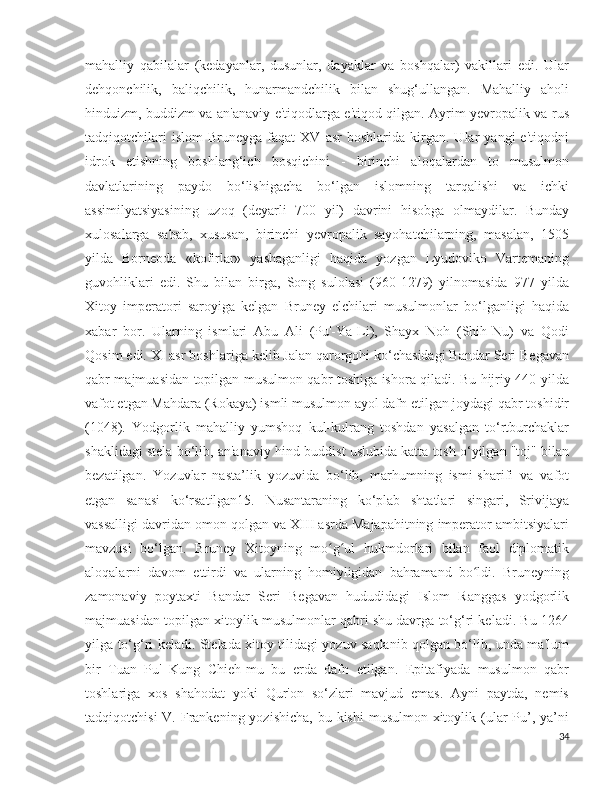 mahalliy   qabilalar   (kedayanlar,   dusunlar,   dayaklar   va   boshqalar)   vakillari   edi.   Ular
dehqonchilik,   baliqchilik,   hunarmandchilik   bilan   shug‘ullangan.   Mahalliy   aholi
hinduizm, buddizm va an'anaviy e'tiqodlarga e'tiqod qilgan. Ayrim yevropalik va rus
tadqiqotchilari   islom   Bruneyga  faqat   XV  asr   boshlarida   kirgan.   Ular   yangi   e'tiqodni
idrok   etishning   boshlang‘ich   bosqichini   -   birinchi   aloqalardan   to   musulmon
davlatlarining   paydo   bo‘lishigacha   bo‘lgan   islomning   tarqalishi   va   ichki
assimilyatsiyasining   uzoq   (deyarli   700   yil)   davrini   hisobga   olmaydilar.   Bunday
xulosalarga   sabab,   xususan,   birinchi   yevropalik   sayohatchilarning,   masalan,   1505
yilda   Borneoda   «kofirlar»   yashaganligi   haqida   yozgan   Lyudoviko   Vartemaning
guvohliklari   edi.   Shu   bilan   birga,   Song   sulolasi   (960-1279)   yilnomasida   977   yilda
Xitoy   imperatori   saroyiga   kelgan   Bruney   elchilari   musulmonlar   bo‘lganligi   haqida
xabar   bor.   Ularning   ismlari   Abu   Ali   (Pu'-Ya-Li),   Shayx   Noh   (Shih-Nu)   va   Qodi
Qosim edi. XI asr boshlariga kelib Jalan qarorgohi ko‘chasidagi Bandar Seri Begavan
qabr majmuasidan topilgan musulmon qabr toshiga ishora qiladi. Bu hijriy 440 yilda
vafot etgan Mahdara (Rokaya) ismli musulmon ayol dafn etilgan joydagi qabr toshidir
(1048).   Yodgorlik   mahalliy   yumshoq   kul-kulrang   toshdan   yasalgan   to‘rtburchaklar
shaklidagi stela bo‘lib, an'anaviy hind-buddist uslubida katta tosh o‘yilgan "toj" bilan
bezatilgan.   Yozuvlar   nasta’lik   yozuvida   bo‘lib,   marhumning   ismi-sharifi   va   vafot
etgan   sanasi   ko‘rsatilgan15.   Nusantaraning   ko‘plab   shtatlari   singari,   Srivijaya
vassalligi davridan omon qolgan va XIII asrda Majapahitning imperator ambitsiyalari
mavzusi   bo‘lgan.   Bruney   Xitoyning   mo g ul   hukmdorlari   bilan   faol   diplomatikʻ ʻ
aloqalarni   davom   ettirdi   va   ularning   homiyligidan   bahramand   bo ldi.   Bruneyning	
ʻ
zamonaviy   poytaxti   Bandar   Seri   Begavan   hududidagi   Islom   Ranggas   yodgorlik
majmuasidan topilgan xitoylik musulmonlar qabri shu davrga to‘g‘ri keladi. Bu 1264
yilga to‘g‘ri keladi. Stelada xitoy tilidagi yozuv saqlanib qolgan bo‘lib, unda ma'lum
bir   Tuan   Pu'   Kung   Chieh-mu   bu   erda   dafn   etilgan.   Epitafiyada   musulmon   qabr
toshlariga   xos   shahodat   yoki   Qur'on   so‘zlari   mavjud   emas.   Ayni   paytda,   nemis
tadqiqotchisi  V. Frankening yozishicha,  bu kishi  musulmon xitoylik (ular  Pu’, ya’ni
34 