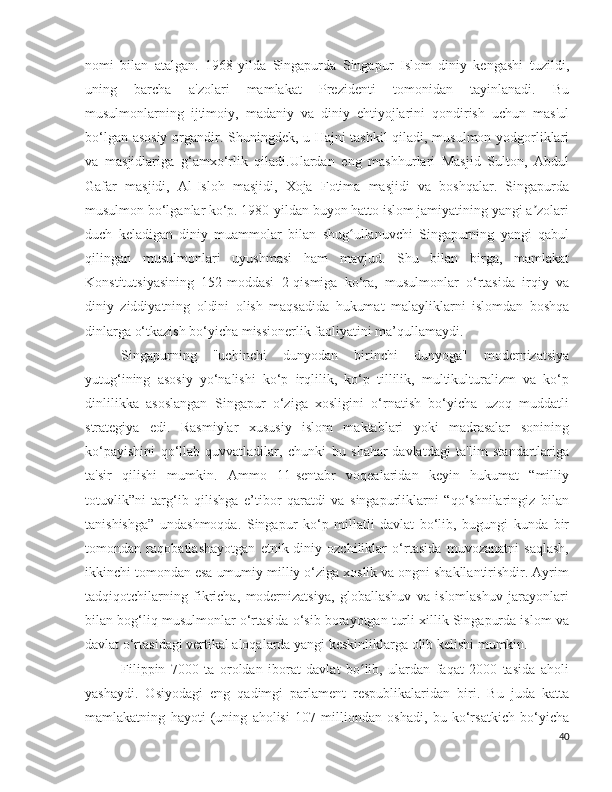 nomi   bilan   atalgan.   1968-yilda   Singapurda   Singapur   Islom   diniy   kengashi   tuzildi,
uning   barcha   a'zolari   mamlakat   Prezidenti   tomonidan   tayinlanadi.   Bu
musulmonlarning   ijtimoiy,   madaniy   va   diniy   ehtiyojlarini   qondirish   uchun   mas'ul
bo‘lgan asosiy  organdir. Shuningdek, u Hajni tashkil qiladi, musulmon yodgorliklari
va   masjidlariga   g‘amxo‘rlik   qiladi.Ulardan   eng   mashhurlari   Masjid   Sulton,   Abdul
Gafar   masjidi,   Al-Isloh   masjidi,   Xoja   Fotima   masjidi   va   boshqalar.   Singapurda
musulmon bo‘lganlar ko‘p. 1980-yildan buyon hatto islom jamiyatining yangi a zolariʼ
duch   keladigan   diniy   muammolar   bilan   shug ullanuvchi   Singapurning   yangi   qabul	
ʻ
qilingan   musulmonlari   uyushmasi   ham   mavjud.   Shu   bilan   birga,   mamlakat
Konstitutsiyasining   152-moddasi   2-qismiga   ko‘ra,   musulmonlar   o‘rtasida   irqiy   va
diniy   ziddiyatning   oldini   olish   maqsadida   hukumat   malayliklarni   islomdan   boshqa
dinlarga o‘tkazish bo‘yicha missionerlik faoliyatini ma’qullamaydi.
Singapurning   "uchinchi   dunyodan   birinchi   dunyoga"   modernizatsiya
yutug‘ining   asosiy   yo‘nalishi   ko‘p   irqlilik,   ko‘p   tillilik,   multikulturalizm   va   ko‘p
dinlilikka   asoslangan   Singapur   o‘ziga   xosligini   o‘rnatish   bo‘yicha   uzoq   muddatli
strategiya   edi.   Rasmiylar   xususiy   islom   maktablari   yoki   madrasalar   sonining
ko‘payishini   qo‘llab-quvvatladilar,   chunki   bu   shahar-davlatdagi   ta'lim   standartlariga
ta'sir   qilishi   mumkin.   Ammo   11-sentabr   voqealaridan   keyin   hukumat   “milliy
totuvlik”ni   targ‘ib   qilishga   e’tibor   qaratdi   va   singapurliklarni   “qo‘shnilaringiz   bilan
tanishishga”   undashmoqda.   Singapur   ko‘p   millatli   davlat   bo‘lib,   bugungi   kunda   bir
tomondan   raqobatlashayotgan   etnik-diniy   ozchiliklar   o‘rtasida   muvozanatni   saqlash,
ikkinchi tomondan esa umumiy milliy o‘ziga xoslik va ongni shakllantirishdir. Ayrim
tadqiqotchilarning   fikricha,   modernizatsiya,   globallashuv   va   islomlashuv   jarayonlari
bilan bog‘liq musulmonlar o‘rtasida o‘sib borayotgan turli xillik Singapurda islom va
davlat o‘rtasidagi vertikal aloqalarda yangi keskinliklarga olib kelishi mumkin.
Filippin   7000   ta   oroldan   iborat   davlat   bo lib,   ulardan   faqat   2000   tasida   aholi	
ʻ
yashaydi.   Osiyodagi   eng   qadimgi   parlament   respublikalaridan   biri.   Bu   juda   katta
mamlakatning   hayoti   (uning   aholisi   107   milliondan   oshadi,   bu   ko‘rsatkich   bo‘yicha
40 