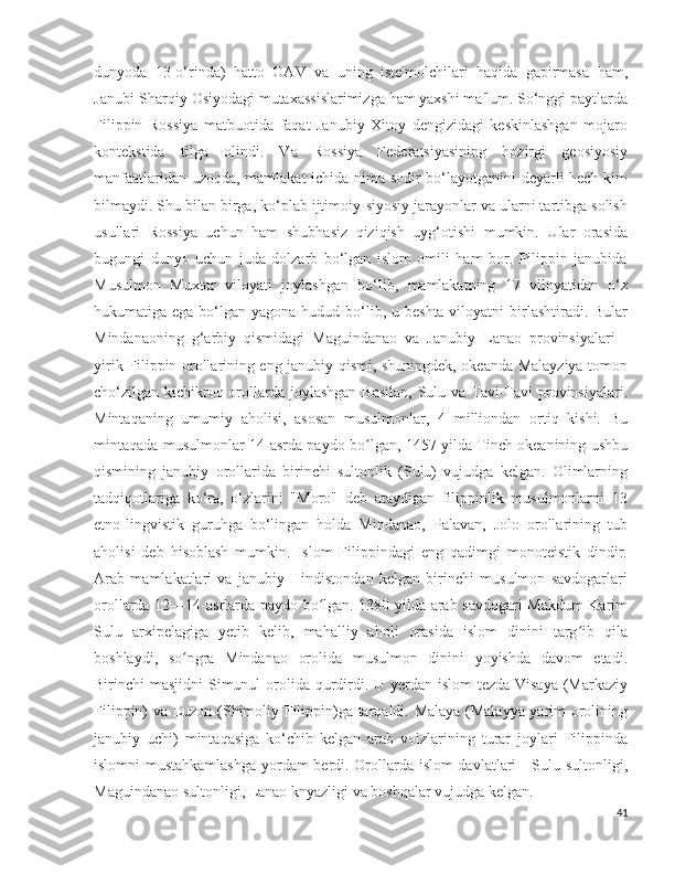 dunyoda   13-o‘rinda)   hatto   OAV   va   uning   iste'molchilari   haqida   gapirmasa   ham,
Janubi-Sharqiy Osiyodagi mutaxassislarimizga ham yaxshi ma'lum. So‘nggi paytlarda
Filippin   Rossiya   matbuotida   faqat   Janubiy   Xitoy   dengizidagi   keskinlashgan   mojaro
kontekstida   tilga   olindi.   Va   Rossiya   Federatsiyasining   hozirgi   geosiyosiy
manfaatlaridan uzoqda, mamlakat ichida nima sodir bo‘layotganini deyarli hech kim
bilmaydi. Shu bilan birga, ko‘plab ijtimoiy-siyosiy jarayonlar va ularni tartibga solish
usullari   Rossiya   uchun   ham   shubhasiz   qiziqish   uyg‘otishi   mumkin.   Ular   orasida
bugungi   dunyo   uchun   juda   dolzarb   bo‘lgan   islom   omili   ham   bor.   Filippin   janubida
Musulmon   Muxtor   viloyati   joylashgan   bo‘lib,   mamlakatning   17   viloyatidan   o‘z
hukumatiga ega bo‘lgan yagona hudud bo‘lib, u beshta viloyatni  birlashtiradi. Bular
Mindanaoning   g‘arbiy   qismidagi   Maguindanao   va   Janubiy   Lanao   provinsiyalari   -
yirik Filippin orollarining eng janubiy qismi, shuningdek, okeanda Malayziya tomon
cho‘zilgan kichikroq orollarda joylashgan Basilan,  Sulu va Tavi-Tavi provinsiyalari.
Mintaqaning   umumiy   aholisi,   asosan   musulmonlar,   4   milliondan   ortiq   kishi.   Bu
mintaqada musulmonlar 14-asrda paydo bo lgan, 1457 yilda Tinch okeanining ushbuʻ
qismining   janubiy   orollarida   birinchi   sultonlik   (Sulu)   vujudga   kelgan.   Olimlarning
tadqiqotlariga   ko‘ra,   o‘zlarini   "Moro"   deb   ataydigan   filippinlik   musulmonlarni   13
etno-lingvistik   guruhga   bo‘lingan   holda   Mindanao,   Palavan,   Jolo   orollarining   tub
aholisi   deb   hisoblash   mumkin.   Islom   Filippindagi   eng   qadimgi   monoteistik   dindir.
Arab   mamlakatlari   va   janubiy   Hindistondan   kelgan   birinchi   musulmon   savdogarlari
orollarda 12—14-asrlarda paydo bo lgan. 1380-yilda arab savdogari Makdum  Karim	
ʻ
Sulu   arxipelagiga   yetib   kelib,   mahalliy   aholi   orasida   islom   dinini   targ ib   qila	
ʻ
boshlaydi,   so ngra   Mindanao   orolida   musulmon   dinini   yoyishda   davom   etadi.	
ʻ
Birinchi masjidni  Simunul orolida qurdirdi. U yerdan islom tezda Visaya  (Markaziy
Filippin) va Luzon (Shimoliy Filippin)ga tarqaldi. Malaya (Malayya yarim orolining
janubiy   uchi)   mintaqasiga   ko‘chib   kelgan   arab   voizlarining   turar   joylari   Filippinda
islomni mustahkamlashga  yordam berdi. Orollarda islom davlatlari - Sulu sultonligi,
Maguindanao sultonligi, Lanao knyazligi va boshqalar vujudga kelgan.
41 