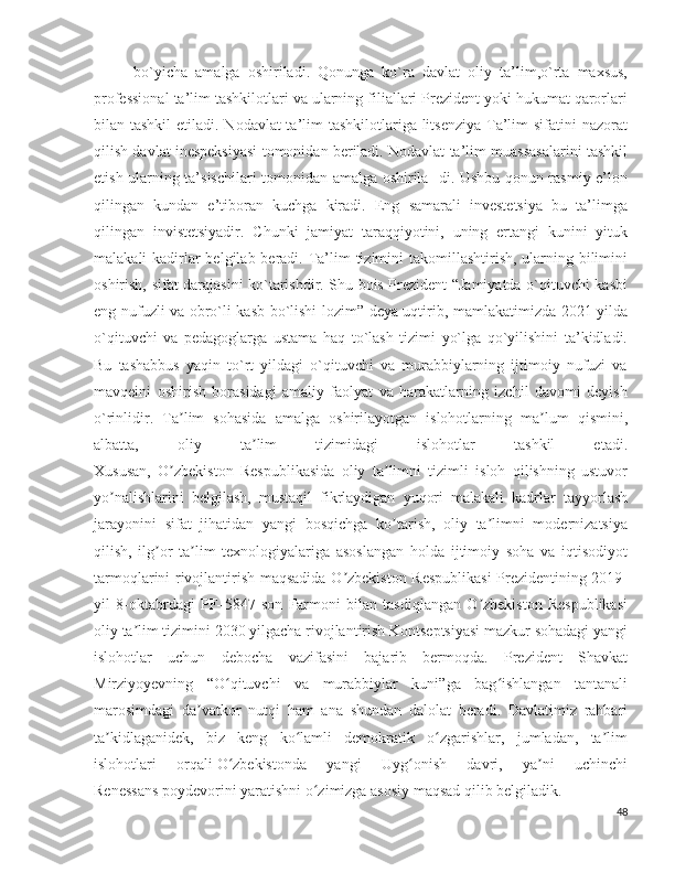 bo`yicha   amalga   oshiriladi.   Qonunga   ko`ra   davlat   oliy   ta’lim,o`rta   maxsus,
professional ta’lim tashkilotlari va ularning filiallari Prezident yoki hukumat qarorlari
bilan tashkil  etiladi. Nodavlat ta’lim tashkilotlariga litsenziya Ta’lim  sifatini nazorat
qilish davlat inespeksiyasi tomonidan beriladi. Nodavlat ta’lim muassasalarini tashkil
etish ularning ta’sischilari tomonidan amalga oshirila- di. Ushbu qonun rasmiy e’lon
qilingan   kundan   e’tiboran   kuchga   kiradi.   Eng   samarali   investetsiya   bu   ta’limga
qilingan   invistetsiyadir.   Chunki   jamiyat   taraqqiyotini,   uning   ertangi   kunini   yituk
malakali kadirlar belgilab beradi. Ta’lim  tizimini  takomillashtirish, ularning bilimini
oshirish, sifat darajasini ko`tarishdir. Shu bois Prezident “Jamiyatda o`qituvchi kasbi
eng nufuzli va obro`li kasb bo`lishi lozim” deya uqtirib, mamlakatimizda 2021-yilda
o`qituvchi   va   pedagoglarga   ustama   haq   to`lash   tizimi   yo`lga   qo`yilishini   ta’kidladi.
Bu   tashabbus   yaqin   to`rt   yildagi   o`qituvchi   va   murabbiylarning   ijtimoiy   nufuzi   va
mavqeini   oshirish   borasidagi   amaliy   faolyat   va   harakatlarning   izchil   davomi   deyish
o`rinlidir.   Ta lim   sohasida   amalga   oshirilayotgan   islohotlarning   ma lum   qismini,ʼ ʼ
albatta,   oliy   ta lim   tizimidagi   islohotlar   tashkil   etadi.	
ʼ
Xususan,   O zbekiston   Respublikasida   oliy   ta limni   tizimli   isloh   qilishning   ustuvor	
ʼ ʼ
yo nalishlarini   belgilash,   mustaqil   fikrlaydigan   yuqori   malakali   kadrlar   tayyorlash	
ʼ
jarayonini   sifat   jihatidan   yangi   bosqichga   ko tarish,   oliy   ta limni   modernizatsiya	
ʼ ʼ
qilish,   ilg or   ta lim   texnologiyalariga   asoslangan   holda   ijtimoiy   soha   va   iqtisodiyot	
ʼ ʼ
tarmoqlarini rivojlantirish maqsadida O zbekiston Respublikasi  Prezidentining 2019-	
ʼ
yil   8-oktabrdagi   PF–5847-son   Farmoni   bilan   tasdiqlangan   O zbekiston   Respublikasi	
ʼ
oliy ta lim tizimini 2030 yilgacha rivojlantirish Kontseptsiyasi mazkur sohadagi yangi	
ʼ
islohotlar   uchun   debocha   vazifasini   bajarib   bermoqda.   Prezident   Shavkat
Mirziyoyevning   “O qituvchi   va   murabbiylar   kuni”ga   bag ishlangan   tantanali	
ʻ ʻ
marosimdagi   da vatkor   nutqi   ham   ana   shundan   dalolat   beradi.   Davlatimiz   rahbari	
ʼ
ta kidlaganidek,   biz   keng   ko lamli   demokratik   o zgarishlar,   jumladan,   ta lim	
ʼ ʻ ʻ ʼ
islohotlari   orqali   O zbekistonda   yangi   Uyg onish   davri,   ya ni   uchinchi	
ʻ ʻ ʼ
Renessans   poydevorini yaratishni o zimizga asosiy maqsad qilib belgiladik	
ʻ .
48 