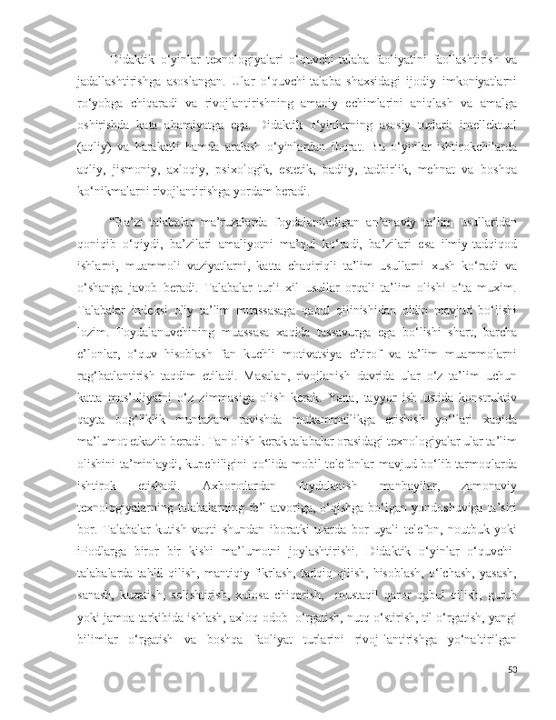 Didaktik   o‘yinlar   texnologiyalari   o‘quvchi-talaba   faoliyatini   faollashtirish   va
jadallashtirishga   asoslangan.   Ular   o‘quvchi-talaba   shaxsidagi   ijodiy   imkoniyatlarni
ro‘yobga   chiqaradi   va   rivojlantirishning   amaoiy   echimlarini   aniqlash   va   amalga
oshirishda   kata   ahamiyatga   ega.   Didaktik   o‘yinlarning   asosiy   turlari:   intellektual
(aqliy)   va   harakatli   hamda   aralash   o‘yinlardan   iborat.   Bu   o‘yinlar   ishtirokchilarda
aqliy,   jismoniy,   axloqiy,   psixologik,   estetik,   badiiy,   tadbirlik,   mehnat   va   boshqa
ko‘nikmalarni rivojlantirishga yordam beradi. 
“Ba’zi   talabalar   ma’ruzalarda   foydalaniladigan   an’anaviy   ta’lim   usullaridan
qoniqib   o‘qiydi,   ba’zilari   amaliyotni   ma’qul   ko‘radi,   ba’zilari   esa   ilmiy-tadqiqod
ishlarni,   muammoli   vaziyatlarni,   katta   chaqiriqli   ta’lim   usullarni   xush   ko‘radi   va
o‘shanga   javob   beradi.   Talabalar   turli   xil   usullar   orqali   ta’lim   olishi   o‘ta   muxim.
Talabalar   indeksi   oliy   ta’lim   muassasaga   qabul   qilinishidan   oldin   mavjud   bo‘lishi
lozim.   Foydalanuvchining   muassasa   xaqida   tassavurga   ega   bo‘lishi   shart,   barcha
e’lonlar,   o‘quv   hisoblash   fan   kuchli   motivatsiya   e’tirof   va   ta’lim   muammolarni
rag‘batlantirish   taqdim   etiladi.   Masalan,   rivojlanish   davrida   ular   o‘z   ta’lim   uchun
katta   mas’uliyatni   o‘z   zimmasiga   olish   kerak.   Yana,   tayyor   ish   ustida   konstruktiv
qayta   bog‘liklik   muntazam   ravishda   mukammallikga   erishish   yo‘llari   xaqida
ma’lumot etkazib beradi. Tan olish kerak talabalar orasidagi texnologiyalar ular ta’lim
olishini ta’minlaydi, kupchiligini qo‘lida mobil telefonlar mavjud bo‘lib tarmoqlarda
ishtirok   etishadi.   Axborotlardan   foydalanish   manbayilar,   zamonaviy
texnologiyalarning  talabalarning fe’l  atvoriga, o‘qishga  bo‘lgan yondoshuviga  ta’siri
bor.   Talabalar   kutish   vaqti   shundan   iboratki   ularda   bor   uyali   telefon,   noutbuk   yoki
iPodlarga   biror   bir   kishi   ma’lumotni   joylashtirishi.   Didaktik   o‘yinlar   o‘quvchi-
talabalarda  tahlil   qilish,   mantiqiy   fikrlash,   tadqiq   qilish,   hisoblash,   o‘lchash,   yasash,
sanash,   kuzatish,   solishtirish,   xulosa   chiqarish,     mustaqil   qaror   qabul   qilish,   guruh
yoki jamoa tarkibida ishlash, axloq-odob  o‘rgatish, nutq o‘stirish, til o‘rgatish, yangi
bilimlar   o‘rgatish   va   boshqa   faoliyat   turlarini   rivoj-lantirishga   yo‘naltirilgan
53 