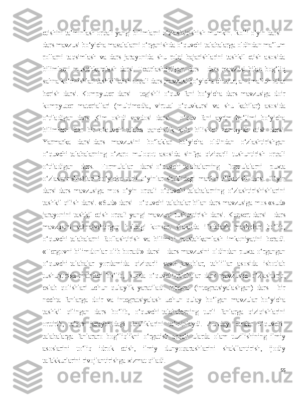 etishini ta’minlash orqali yangi bilimlarni o‘zlashtirishish mumkin. Rolli o‘yin darsi -
dars mavzusi bo‘yicha masalalarni o‘rganishda o‘quvchi-talabalarga oldindan ma’lum
rollarni   taqsimlash   va   dars   jarayonida   shu   rolni   bajarishlarini   tashkil   etish   asosida
bilimlarni   mustahkamlash   darsi.   Teatrlashtirilgan   dars   -   dars   mavzusi   bilan   bog‘liq
sahna ko‘rinishlari tashkil etish orqali dars mavzusi bo‘yicha chuqur, aniqma’lumotlar
berish   darsi.   Kompyuter   darsi   -   tegishli   o‘quv   fani   bo‘yicha   dars   mavzusiga   doir
kompyuter   materiallari   (multimedia,   virtual   o‘quvkursi   va   shu   kabilar)   asosida
o‘tiladigan   dars.   Kim   oshdi   savdosi   darsi   -   o‘quv   fani   ayrim   bo‘limi   bo‘yicha
bilimlarni   har   bir   o‘quvchi-talaba   qanchalik   ko‘p   bilishini   namoyish   etish   darsi.
Yarmarka   darsi-dars   mavzusini   bo‘laklar   bo‘yicha   oldindan   o‘zlashtirishgan
o‘quvchi-talabalarning   o‘zaro   muloqot   asosida   sinfga   qiziqarli   tushuntirish   orqali
o‘tiladigan   dars.   Formulalar   darsi-o‘quvchi-talabalarning   formulalarni   puxta
o‘zlashtirishishlari   bo‘yicha   turli   o‘yinlar   shaklidagi   manlar   o‘tkazish   darsi.   O‘yin
darsi-dars   mavzusiga   mos   o‘yin   orqali   o‘quvchi-talabalarning   o‘zlashtirishishlarini
tashkil qilish darsi. «Sud» darsi - o‘quvchi-talabalar bilan dars mavzusiga mos «sud»
jarayonini   tashkil   etish   orqali   yangi   mavzuni   tushuntirish   darsi.   Konsert   darsi   -   dars
mavzusini   sahnalashtirgan   holdagi   konsert   shaklida   ifodalash   mashqlari   bo‘lib,
o‘quvchi-talabalarni   faollashtirish   va   bilimini   mustahkamlash   imkoniyatini   beradi.
«Tergovni bilimdonlar olib boradi» darsi - dars mavzusini oldindan puxta o‘rgangan
o‘quvchi-talabalar   yordamida   qiziqarli   savol-javoblar,   tahlillar   asosida   isbotlab
tushuntirish   matnlari   bo‘lib,   bunda   o‘quvchi-talabalar   dars   mavzusini   o‘zlashtirib,
eslab   qolishlari   uchun   qulaylik   yaratiladi.   Integral   (integratsiyalashgan)   dars   -   bir
nechta   fanlarga   doir   va   integratsiyalash   uchun   qulay   bo‘lgan   mavzular   bo‘yicha
tashkil   qilingan   dars   bo‘lib,   o‘quvchi-talabalarning   turli   fanlarga   qiziqishlarini
orttirib,   ta’lim   jarayonidagi   faolliklarini   ta’minlaydi.   Bunday   darslar   o‘quvchi-
talabalarga   fanlararo   bog‘liqlikni   o‘rgatish   orqali   ularda   olam   tuzilishining   ilmiy
asoslarini   to‘liq   idrok   etish,   ilmiy   dunyoqarashlarini   shakllantirish,   ijodiy
tafakkurlarini rivojlantirishga xizmat qiladi.
55 