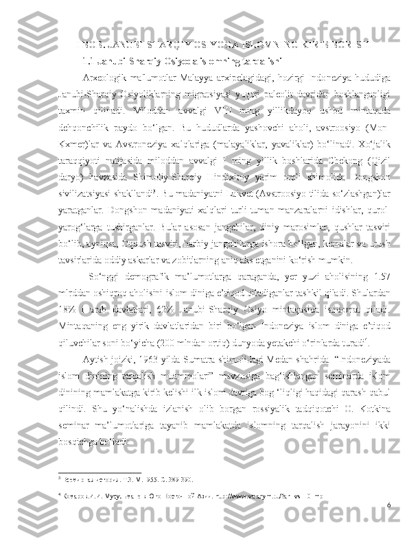 I BOB. JANUBI-SHARQIY OSIYOGA ISLOMNING KIRIB BORISHI
1.1 Janubi-Sharqiy Osiyoda islomning tarqalishi
Arxeologik   ma'lumotlar   Malayya   arxipelagidagi,   hozirgi   Indo neziya   hududiga
Janubi-Sharqiy   Osiyoliklarning   migratsiyasi   yuqori   paleolit   davridan   boshlanganligi
taxmin   qilinadi.   Miloddan   avvalgi   VIII   ming   yillikdayoq   ushbu   mintaqada
dehqonchilik   paydo   bo‘lgan.   Bu   hududlarda   yashovchi   aholi,   avstroosiyo   (Mon-
Kxmer)lar   va   Avstroneziya   xalqlariga   (malayaliklar,   yavaliklar)   bo‘linadi.   Xo‘jalik
taraqqiyoti   natijasida   miloddan   avvalgi   I   ming   yillik   boshlarida   Chekong   (Qizil
daryo)   havzasida   Shimoliy-Sharqiy   Hindixitoy   yarim   oroli   shimolida   Dongshon
sivilizatsiyasi shakllandi 3
. Bu madaniyatni Lakvet (Avstroosiyo tilida so‘zlashgan)lar
yaratganlar.   Dongshon   madaniyati   xalqlari   turli-tuman   manzaralarni   idishlar,   qurol-
yarog‘larga   tushirganlar.   Bular   asosan   jangchilar,   diniy   marosimlar,   qushlar   tasviri
bo‘lib, ayniqsa, Oqqush tasviri, harbiy jangchilarga ishora bo‘lgan, kemalar va urush
tavsirlarida oddiy askarlar va zobitlarning aniq aks etganini ko‘rish mumkin.
  So‘nggi   demografik   ma’lumotlarga   qaraganda,   yer   yuzi   aholisining   1.57
mlrddan oshiqroq aholisini islom diniga e’tiqod qiladiganlar tashkil qiladi. Shulardan
18%   i   arab   davlatlari,   62%   Janubi-Sharqiy   Osiyo   mintaqasida   istiqomat   qiladi.
Mintaqaning   eng   yirik   davlatlaridan   biri   bo‘lgan   Indoneziya   islom   diniga   e’tiqod
qiluvchilar soni bo‘yicha (200 mlndan ortiq) dunyoda yetakchi o‘rinlarda turadi 4
. 
Aytish joizki, 1963-yilda Sumatra shimolidagi Medan shahrida   “Indoneziyada
islom   dinining   tarqalish   muammolari”   mavzusiga   bag‘ishlangan   seminarda   islom
dinining mamlakatga kirib kelishi ilk islom davriga bog ‘liqligi haqidagi qarash qabul
qilindi.   Shu   yo‘nalishda   izlanish   olib   borgan   rossiyalik   tadqiqotchi   O.   Kotkina
seminar   ma’lumotlariga   tayanib   mamlakatda   islomning   tarqalish   jarayonini   ikki
bosqichga bo‘ladi:
3
  Всемирная история. Т.3. М.1955.-С. 389-390.
4
 Комаров.И.И. Мусульмане в Юго-Восточной Азии.   http :// www . vatanym . ru /? an = vs 110_ mp 1
6 