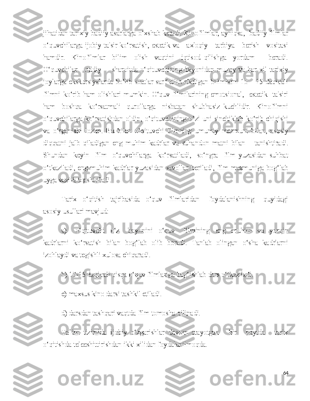 jihatidan tarixiy badiiy asarlarga o‘xshab ketadi. Kinofilmlar, ayniqsa,  badiiy filmlar
o‘quvchilarga ijobiy ta'sir ko‘rsatish, estetik va     axloqiy     tarbiya     berish     vositasi
hamdir.     Kinofilmlar     bilim     olish     vaqtini     iqtisod   qilishga     yordam         beradi.
O‘quvchilar       oddiy         sharoitda   o‘qituvchining   bayonidan   muzey   va   har   xil   tarixiy
joylarga ekskursiyalarda bo‘lib soatlar sarf qilib oladigan bilimlarni 10 – 15 daqiqali
filmni   ko‘rib   ham   olishlari   mumkin.   O‘quv   filmilarining   emotsional,     estetik     ta'siri
ham     boshqa     ko‘rsatmali     qurollarga     nisbatan     shubhasiz   kuchlidir.     Kinofilmni
o‘quvchilarga   ko‘rsatishdan   oldin,   o‘qituvchining   o‘zi   uni   sinchiklab   ko‘rib   chiqishi
va   o‘rganishi   lozim.   Bu   bilan   o‘qituvchi   filmning   umumiy   mazmuni   bilan,   asosiy
diqqatni   jalb   qiladigan   eng   muhim   kadrlar   va   suhandon   matni   bilan       tanishtiradi.
Shundan     keyin     film     o‘quvchilarga     ko‘rsatiladi,     so‘ngra     film   yuzasidan   suhbat
o‘tkaziladi, eng muhim  kadrlar yuzasidan savollar  beriladi, film  mazmuniga bog‘lab
uyga vazifa topshiriladi. 
Tarix     o‘qitish     tajribasida     o‘quv     filmlaridan       foydalanishning       quyidagi
asosiy usullari mavjud:
a)       o‘qituvchi     o‘z       bayonini     o‘quv       filmining     eng     muhim     va     yorqin
kadrlarni   ko‘rsatish   bilan   bog‘lab   olib   boradi.   Tanlab   olingan   o‘sha   kadrlarni
izohlaydi va tegishli xulosa chiqaradi.
b) 10-15 daqiqali qisqa o‘quv filmlariga bag‘ishlab dars o‘tkaziladi.
c) maxsus kino darsi tashkil etiladi.
d) darsdan tashqari vaqtda film tomosha qilinadi.
Ta'lim  tizimida  ijobiy  o‘zgarishlar  davom  etayotgan     bir     paytda     tarix
o‘qitishda teleeshittirishdan ikki xilidan foydalanilmoqda.
64 