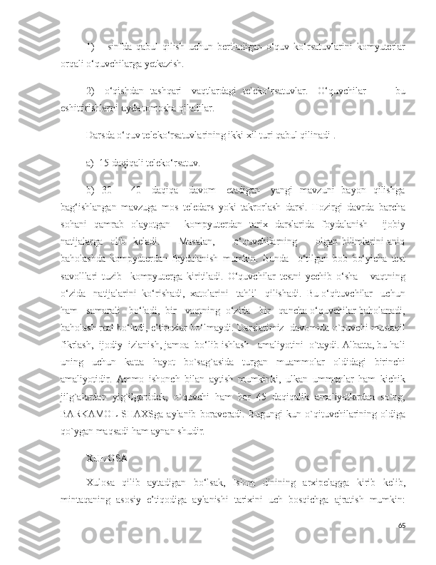 1)       sinfda   qabul   qilish   uchun   beriladigan   o‘quv   ko‘rsatuvlarini   komyuterlar
orqali o‘quvchilarga yetkazish. 
2)     o‘qishdan   tashqari     vaqtlardagi   teleko‘rsatuvlar.     O‘quvchilar                 bu
eshittirishlarni uyda tomosha qiladilar. 
Darsda o‘quv teleko‘rsatuvlarining ikki xil turi qabul qilinadi .
a)  15 daqiqali teleko‘rsatuv.
b)    30    –    40      daqiqa       davom       etadigan      yangi    mavzuni    bayon    qilishga
bag‘ishlangan   mavzuga   mos   teledars   yoki   takrorlash   darsi.   Hozirgi   davrda   barcha
sohani   qamrab   olayotgan     kompyuterdan   tarix   darslarida   foydalanish     ijobiy
natijalarga     olib     keladi.           Masalan,           o‘quvchilarning           olgan   bilimlarini   aniq
baholashda   kompyuterdan   foydalanish   mumkin.   Bunda     o‘tilgan   bob   bo‘yicha   test
savolllari   tuzib     kompyuterga   kiritiladi.   O‘quvchilar   testni   yechib   o‘sha       vaqtning
o‘zida   natijalarini  ko‘rishadi,  xatolarini   tahlil   qilishadi.  Bu o‘qituvchilar   uchun
ham   samarali   bo‘ladi,  bir   vaqtning  o‘zida   bir   qancha o‘quvchilar baholanadi,
baholash real bo‘ladi, e’tirozlar bo‘lmaydi. Darslarimiz   davomida o`quvchi mustaqil
fikrlash,  ijodiy  izlanish, jamoa  bo‘lib ishlash   amaliyotini  o`taydi. Albatta, bu hali
uning   uchun   katta   hayot   bo`sag`asida   turgan   muammolar   oldidagi   birinchi
amaliyotidir.   Ammo   ishonch   bilan   aytish   mumkinki,   ulkan   ummonlar   ham   kichik
jilg`alardan   yig`ilganidek,   o`quvchi   ham   har   45   daqiqalik   amaliyotlardan   so`ng,
BARKAMOL   SHAXSga   aylanib   boraveradi.   Bugungi   kun  o`qituvchilarining   oldiga
qo`ygan maqsadi ham aynan shudir.
XULOSA
Xulosa   qilib   aytadigan   bo‘lsak,   Islom   dinining   arxipelagga   kirib   kelib,
mintaqaning   asosiy   e’tiqodiga   aylanishi   tarixini   uch   bosqichga   ajratish   mumkin:
65 