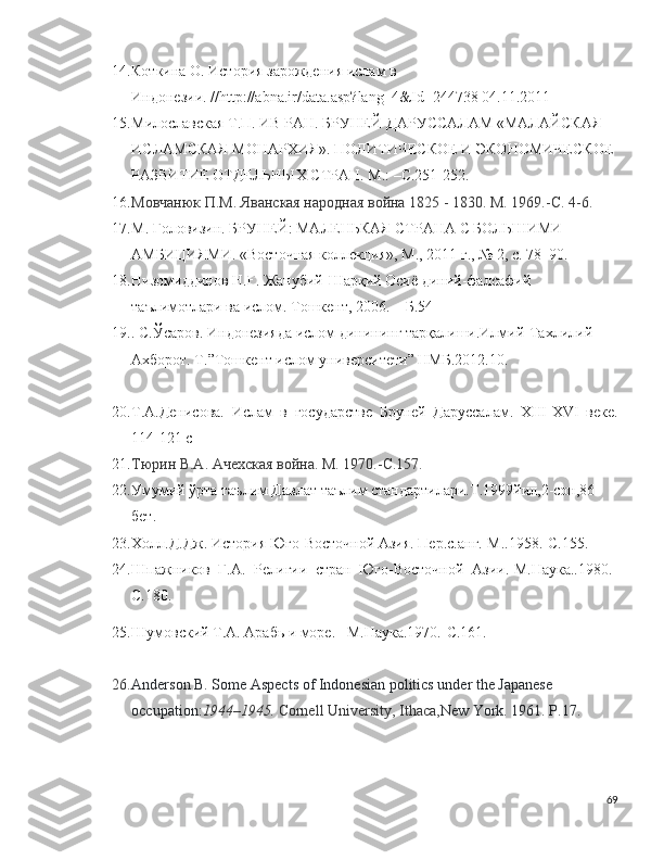 14. Коткина О. История зарождения ислам в 
Индонезии. // http :// abna . ir / data . asp ? lang =4& Id =244738 04.11.2011
15. Милославская Т.П. ИВ РАН. БРУНЕЙ-ДАРУССАЛАМ «МАЛАЙСКАЯ 
ИСЛАМСКАЯ МОНАРХИЯ». ПОЛИТИЧЕСКОЕ   И   ЭКОНОМИЧЕСКОЕ  
РАЗВИТИЕ   ОТДЕЛЬНЫХ   СТРАН . M.: –C.251-252.
16. Мовчанюк П.М. Яванская народная война 1825 - 1830. М. 1969.- C . 4-6.
17. М. Головизин. БРУНЕЙ: МАЛЕНЬКАЯ СТРАНА С БОЛЬШИМИ 
АМБИЦИЯМИ. «Восточная коллекция», М., 2011 г., № 2, с. 78–90.
18. Низомиддинов Н.Ғ. Жанубий-Шарқий Осиё диний-фалсафий 
таълимотлари ва ислом. Тошкент, 2006. – Б.54
19. . С.Ўсаров. Индонезияда ислом динининг тарқалиши.Илмий-Тахлилий 
Ахборот. Т.”Тошкент ислом университети” НМБ.2012.10.
20. Т.А.Денисова.   Ислам   в   государстве   Бруней   Даруссалам.   XIII - XVI   веке.
114-121  c
21. Тюрин В.А. Ачехская война. М. 1970.- C .157.
22. Умумий ўрта таълим Давлат таълим стандартилари.Т.1999йил,2-сон,86-
бет.
23. X олл.Д.Дж. История Юго-Восточной Азия. Пер.с.анг.-М..1958.-С.155.
24. Шпажников   Г.А.   Религии   стран   Юго-Восточной   Азии.-М.Наука..1980.-
С.180.
25. Шумовский Т.А. Арабь и море. –М.Наука.1970.-С.161. 
26. Anderson B. Some Aspects of Indonesian politics under the Japanese 
occupation: 1944–1945.  Cornell University, Ithaca, New York. 1961. P.17.
69 