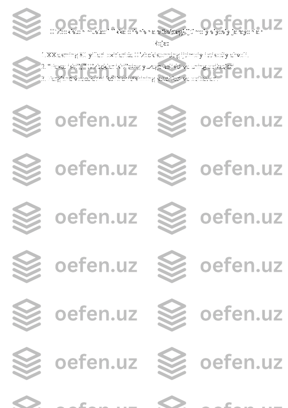    O`zbekiston mustaqillikka erishish arafasidagi ijtimoiy-siyosiy jarayonlar
Reja:
1.XX asrning 80-yillari oxirlarida O’zbekistonning ijtimoiy-iqtisodiy ahvoli.
2. “Paxta ishi”, “O’zbeklar ishi”ning yuzaga kelishi va uning oqibatlari.
3. Farg’ona voqealarini kelib chiqishining sabablari va oqibatlari.
  