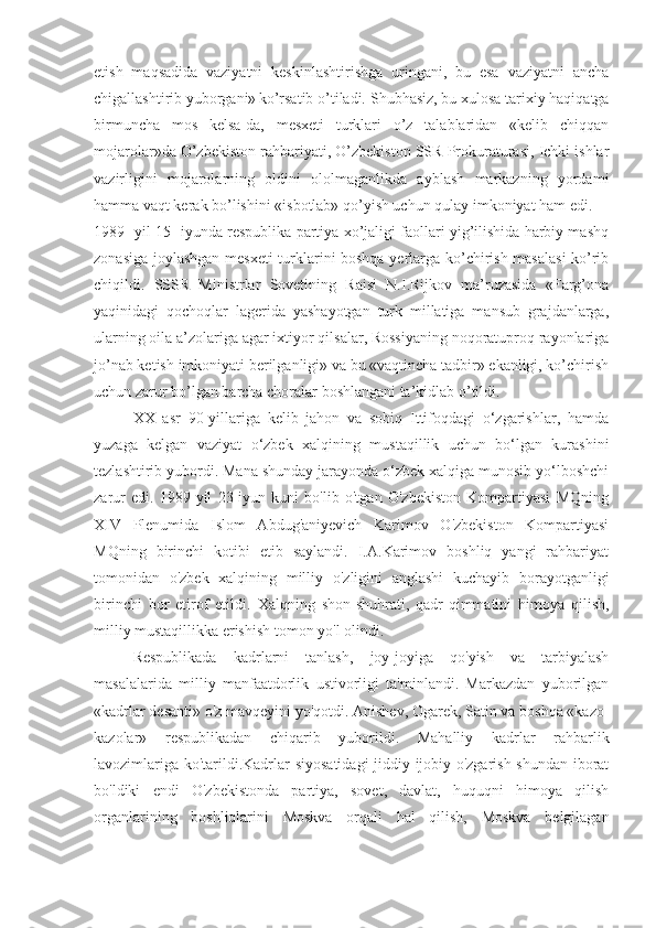 etish   maqsadida   vaziyatni   keskinlashtirishga   uringani,   bu   esa   vaziyatni   ancha
chigallashtirib yuborgani»  
ko’rsatib o’tiladi. S h ubhasiz, bu xulosa tarixiy haqiqatga
birmuncha   mos   kelsa-da,   mesxeti   turklari   o’z   talablaridan   «kelib   chiqqan
mojarolar»da O’zbekiston rahbariyati, O’zbekiston SSR Prokuraturasi, Ichki ishlar
vazirligini   mojarolarning   oldini   ololmaganlikda   ayblash   markazning   yordami
hamma vaqt kerak bo’lishini «isbotlab» qo’yish uchun qulay imkoniyat ham edi.
1989 -  yil 15 -  iyunda respublika partiya xo’jaligi faollari yig’ilishida harbiy mashq
zonasiga joylashgan mesxeti  turklarini boshqa yerlarga ko’chirish masalasi  ko’rib
chiqildi.   SSSR   Ministrlar   Sovetining   Raisi   N.I.Rijkov   ma’ruzasida   «Farg’ona
yaqinidagi   qochoqlar   lagerida   yashayotgan   turk   millatiga   mansub   grajdanlarga,
ularning oila a’zolariga agar ixtiyor qilsalar, Rossiyaning noqoratuproq rayonlariga
jo’nab ketish imkoniyati berilganligi» va bu «vaqtincha tadbir» ekanligi, ko’chirish
uchun zarur bo’lgan barcha choralar boshlangani ta’kidlab o’tildi.
XX   asr   90-yillariga   kelib   jahon   va   sobiq   Ittifoqdagi   o‘zgarishlar,   hamda
yuzaga   kelgan   vaziyat   o‘zbek   xalqining   mustaqillik   uchun   bo‘lgan   kurashini
tezlashtirib yubordi. Mana shunday jarayonda o‘zbek xalqiga munosib yo‘lboshchi
zarur   edi.   1989-yil   23-iyun   kuni   bo'lib   o'tgan   O'zbekiston   Kompartiyasi   MQning
XIV   Plenumida   Islom   Abdug'aniyevich   Karimov   O'zbekiston   Kompartiyasi
MQning   birinchi   kotibi   etib   saylandi.   I.A.Karimov   boshliq   yangi   rahbariyat
tomonidan   o'zbek   xalqining   milliy   o'zligini   anglashi   kuchayib   borayotganligi
birinchi   bor   etirof   etildi.   Xalqning   shon-shuhrati,   qadr-qimmatini   himoya   qilish,
milliy mustaqillikka erishish tomon yo'l olindi.
Respublikada   kadrlarni   tanlash,   joy-joyiga   qo'yish   va   tarbiyalash
masalalarida   milliy   manfaatdorlik   ustivorligi   ta'minlandi.   Markazdan   yuborilgan
«kadrlar desanti» o'z mavqeyini yo'qotdi. Anishev, Ogarek, Satin va boshqa «kazo-
kazolar»   respublikadan   chiqarib   yuborildi.   Mahalliy   kadrlar   rahbarlik
lavozimlariga ko'tarildi.Kadrlar siyosatidagi  jiddiy ijobiy o'zgarish shundan iborat
bo'ldiki   endi   O'zbekistonda   partiya,   sovet,   davlat,   huquqni   himoya   qilish
organlarining   boshliqlarini   Moskva   orqali   hal   qilish,   Moskva   belgilagan 