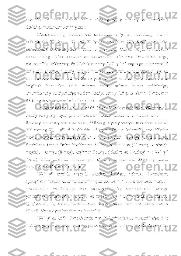 respublikalari   ichida   birinchi   bо‘lib   о‘zining   milliy   huquqiy   va   demokratik
davlatiga mustahkam zamin yaratdi.
О‘zbekistonning   mustaqillikka   erishishida   qо‘yilgan   navbatdagi   muhim
qadamlardan   biri   bu   –   1990   yil   20   iyunda   respublika   Oliy   Soveti   tomonidan
«Mustaqillik   Deklaratsiyasi» ni   qabul   qilinishi   edi.   Mazkur   hujjat   О‘zbekiston
qonunlarining   Ittifoq   qonunlaridan   ustuvorligini   ta’minladi.   Shu   bilan   birga,
«Mustaqillik Deklaratsiyasi» О‘zbekistonning 1991 yil 31 avgustga qadar mavjud
bо‘lgan boshqaruv, huquqiy faoliyatini ta’minladi, barcha sohada mustaqil siyosat
olib   borish   imkonini   berdi.   Deklaratsiyada   har   bir   millatning   о‘z   taqdirini   о‘zi
belgilash   huquqidan   kelib   chiqqan   holda,   xalqaro   huquq   qoidalariga,
umumbashariy qadriyatlariga va demokratiya tamoyillariga asoslanib О‘zbekiston
SSRning davlat suvereniteti e’lon qilindi. 
Deklaratsiyaning   qabul   qilinishi   bilan   О‘zbekistonda   respublikaning   iq -
tisodiy va siyosiy h ayotiga doir masalalar musta qil tarzda  hal q ilina boshlandi. 
Shunday  bir  tarixiy  sharoitda  sobiq  SSSRdagi  siyosiy  vaziyat   keskinlashib   bordi.
XX   asrning   90   –   yillari   boshlarida   Ittifoq   tarkibidagi   kо‘pchilik   respublikalar
mavjud   vaziyatni   о‘zgartirishni   talab   qilisha   boshladi.   1990   yil   bahorida   Sovet
Sotsialistik Respublikalari hisoblangan Boltiqbо‘yidagi Litva (11 mart), Latviya (4
mayda),   Estoniya   (8   may),   keyinroq   Gruziya   (oktabr)   va   Ozarbayjon   (1991   yil
fevral)   Ittifoq   tarkibidan   chiqqanligini   e’lon   qildi.   Bu   holat   SSSRning   davlat
butunligiga jiddiy ta’sir kо‘rsatdi. 
1991   yil   aprelda   Kiyevda   Ukraina,   Rossiya,   Belorus,   О‘zbekiston,
Qozog‘iston respublikalari rahbarlarining uchrashuvi bо‘ldi. Uchrashuvda mustaqil
respublikalar   manfaatlariga   mos   keladigan   Ittifoq   shartnomasini   tuzishga
yondashish   yо‘llari   ishlab   chiqildi   va   tegishli   bayonot   imzolandi.   Bu   hujjatni
Qirg‘iziston,   Tojikiston,   Turkmaniston   Respublikalari   ham   imzolashga   rozilik
bildirdi. Markaz yon berishga majbur bо‘ldi. 
1991   yilga   kelib   О‘zbekistonda   respublikaning   davlat   mustaqilligiga   doir
mutlaqo   yangi   davlat   ramzlari   tayyorlash   va   qabul   qilish   borasida   dadil   ishlar 