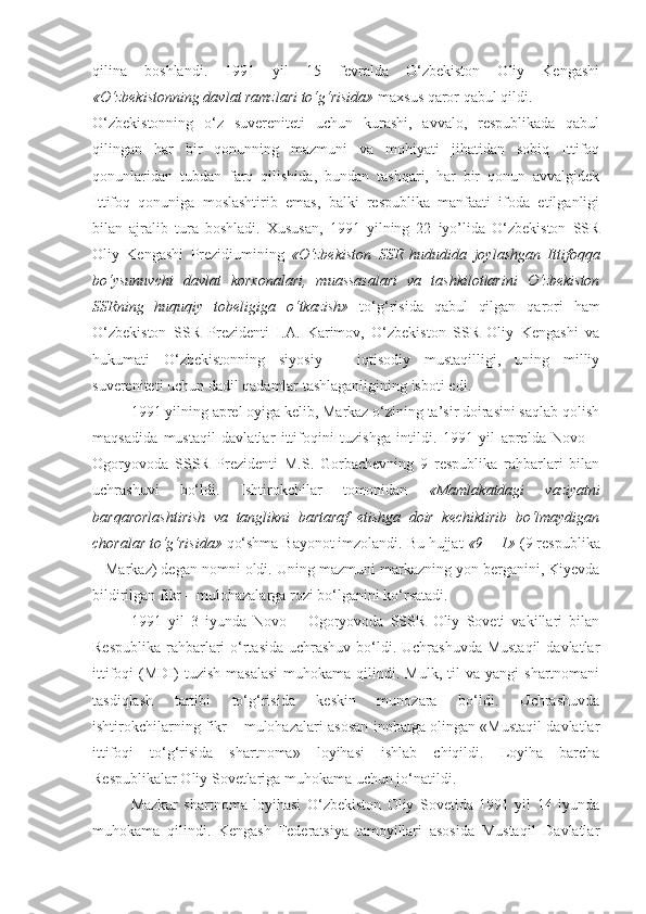 qilina   boshlandi.   1991   yil   15   fevralda   О‘zbekiston   Oliy   Kengashi
«О‘zbekistonning davlat ramzlari tо‘g‘risida»  maxsus qaror qabul qildi.
О‘zbekistonning   о‘z   suvereniteti   uchun   kurashi,   avvalo,   respublikada   qabul
qilingan   har   bir   qonunning   mazmuni   va   mohiyati   jihatidan   sobiq   Ittifoq
qonunlaridan   tubdan   farq   qilishida,   bundan   tashqari,   har   bir   qonun   avvalgidek
Ittifoq   qonuniga   moslashtirib   emas,   balki   respublika   manfaati   ifoda   etilganligi
bilan   ajralib   tura   boshladi.   Xususan,   1991   yilning   22   iyo’lida   О‘zbekiston   SSR
Oliy   Kengashi   Prezidiumining   «О‘zbekiston   SSR   hududida   joylashgan   Ittifoqqa
bо‘ysunuvchi   davlat   korxonalari,   muassasalari   va   tashkilotlarini   О‘zbekiston
SSRning   huquqiy   tobeligiga   о‘tkazish»   tо‘g‘risida   qabul   qilgan   qarori   ham
О‘zbekiston   SSR   Prezidenti   I.A.   Karimov,   О‘zbekiston   SSR   Oliy   Kengashi   va
hukumati   О‘zbekistonning   siyosiy   –   iqtisodiy   mustaqilligi,   uning   milliy
suvereniteti uchun dadil qadamlar tashlaganligining isboti  edi .
1991 yilning aprel oyiga kelib, Markaz о‘zining ta’sir doirasini saqlab qolish
maqsadida   mustaqil   davlatlar   ittifoqini   tuzishga   intildi.   1991   yil   aprelda   Novo   –
Ogoryovoda   SSSR   Prezidenti   M.S.   Gorbachevning   9   respublika   rahbarlari   bilan
uchrashuvi   bо‘ldi.   Ishtirokchilar   tomonidan   «Mamlakatdagi   vaziyatni
barqarorlashtirish   va   tanglikni   bartaraf   etishga   doir   kechiktirib   bо‘lmaydigan
choralar tо‘g‘risida»  qо‘shma Bayonot imzolandi. Bu hujjat  «9 + 1»  (9 respublika
+ Markaz) degan nomni oldi. Uning mazmuni markazning yon berganini, Kiyevda
bildirilgan fikr – mulohazalarga rozi bо‘lganini kо‘rsatadi. 
1991   yil   3   iyunda   Novo   –   Ogoryovoda   SSSR   Oliy   Soveti   vakillari   bilan
Respublika rahbarlari  о‘rtasida uchrashuv bо‘ldi. Uchrashuvda Mustaqil  davlatlar
ittifoqi   (MDI)  tuzish   masalasi  muhokama  qilindi.  Mulk,  til  va  yangi  shartnomani
tasdiqlash   tartibi   tо‘g‘risida   keskin   munozara   bо‘ldi.   Uchrashuvda
ishtirokchilarning fikr – mulohazalari asosan inobatga olingan «Mustaqil davlatlar
ittifoqi   tо‘g‘risida   shartnoma»   loyihasi   ishlab   chiqildi.   Loyiha   barcha
Respublikalar Oliy Sovetlariga muhokama uchun jо‘natildi. 
Mazkur   shartnoma   loyihasi   О‘zbekiston   Oliy   Sovetida   1991   yil   14   iyunda
muhokama   qilindi.   Kengash   Federatsiya   tamoyillari   asosida   Mustaqil   Davlatlar 