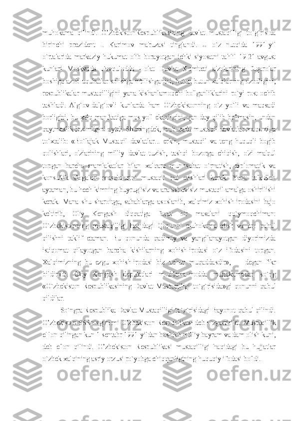 muhokama   qilindi.   O’zbekistonRespublikasining   davlat   mustaqilligi   to`g`risida
birinchi   prezident   I.   Karimov   ma'ruzasi   tinglandi.   U   o`z   nutqida   1991-yil
o`rtalarida   markaziy   hukumat   olib   borayotgan   ichki   siyosatni   tahlil   19-21-avgust
kunlari   Moskvada   Favqulodda   Holat   Davlat   Komiteti   a'zolarining   fuqarolar
boshiga azob-uqubatlar solishga intilishganini, butun-butun xalqlarning ozodligini,
respublikalar   mustaqilligini   yana   kishanlamoqchi   bo'lganliklarini   ro`yi   rost   ochib
tashladi.   Alg`ov-dalg`ovli   kunlarda   ham   O`zbekistonning   o`z   yo`li   va   maqsadi
borligini,  bu  xalq  manfaatiga  mos   yo'l   ekanligini,  qan-day   qilib  bo'lmasin,  undan
qaytmaslik lozimligini aytdi. Shuningdek, ma'ruzada mustaqil davlatlar maqomiga
to`xtalib:   «Bo`lajak   Mustaqil   davlatlar...   erkin,   mustaqil   va   teng   huquqli   bogib
qolishlari,   o'ziarining   milliy   davlat   tuzish,   tashqi   bozorga   chiqish,   o'zi   ma'qul
topgan   barcha   mamlakatlar   bilan   xalqaro   munosabat   o`rnatish,   diplomatik   va
konsullik   alogalari   masalalarini   mustaqil   hal   etishlari   kerak.   Yana   ta'kidlab
aytaman, bu hech kimning buyrug'isiz va aralashuvisiz mustaqil amalga oshirilishi
kerak.   Mana   shu   sharoitga,   sabablarga   asoslanib,   xalqimiz   xohish-irodasini   bajo
keltirib,   Oliy   Kengash   diqqatiga   faqat   bir   masalani   qo`ymoqchiman:
O`zbekistonning   mustaqilligi   haqidagi   Qonunni   muhokama   etish   va   uni   qabul
qilishni   taklif   etaman.   Bu   qonunda   qadimiy   va   yangilanayotgan   diyorimizda
istiqomat   qilayotgan   barcha   kishilarning   xohish-irodasi   o`z   ifodasini   topgan.
Xalqimizning   bu   ezgu   xohish-irodasi   biz   uchun   muqaddasdir»,   —   degan   fikr
bildirildi.   Oliy   Kengash   deputatlari   moddama-modda   muhokamadan   so`ng
«O`zbekiston   Respublikasining   Davlat   Mustaqilligi   to`g`risida»gi   qonunni   qabul
qildilar. 
So`ngra Respublika Davlat Mustaqilligi to`g`risidagi Bayonot qabul qilindi.
O’zbekiston SSRning nomi O’zbekiston Respublikasi deb o`zgartirildi. Mustaqillik
e' lon qilingan kun 1-sentabr 1991-yildan boshlab milliy bayram va dam olish kuni,
deb   e'lon   qilindi.   O’zbekiston   Respublikasi   mustaqilligi   haqidagi   bu   hujjatlar
o`zbek xalqining asriy orzusi ro`yobga chiqqanligining huquqiy ifodasi bo'ldi.  