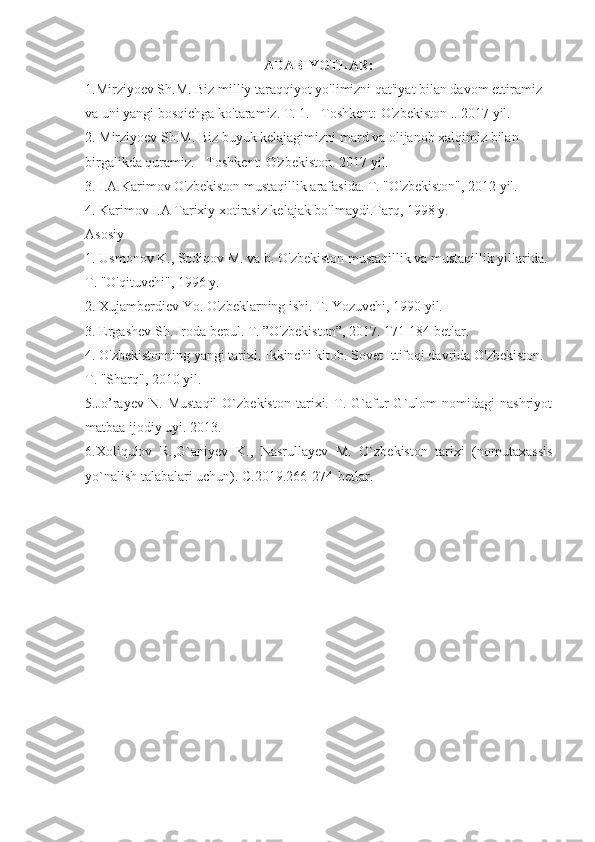 ADABIYOTLAR:
1.Mirziyoev Sh.M. Biz milliy taraqqiyot yo'limizni qat'iyat bilan davom ettiramiz 
va uni yangi bosqichga ko'taramiz. T. 1. - Toshkent: O'zbekiston .. 2017 yil.
2. Mirziyoev Sh.M. Biz buyuk kelajagimizni mard va olijanob xalqimiz bilan 
birgalikda quramiz. - Toshkent: O'zbekiston. 2017 yil.
3. I.A.Karimov O'zbekiston mustaqillik arafasida. T. "O'zbekiston", 2012 yil.
4. Karimov I.A Tarixiy xotirasiz kelajak bo'lmaydi.Tarq, 1998 y.
Asosiy
1. Usmonov K., Sodiqov M. va b. O'zbekiston mustaqillik va mustaqillik yillarida. 
T. "O'qituvchi", 1996 y.
2. Xujamberdiev Yo. O'zbeklarning ishi. T. Yozuvchi, 1990 yil.
3. Ergashev Sh. Iroda bepul. T. ”O'zbekiston”, 2017. 171-184 betlar.
4. O'zbekistonning yangi tarixi. Ikkinchi kitob. Sovet Ittifoqi davrida O'zbekiston. 
T. "Sharq", 2010 yil.
5. Jo’rayev   N.   Mustaqil   O`zbekiston   tarixi.   T.   G`afur   G`ulom   nomidagi   nashriyot
matbaa ijodiy uyi. 2013.
6. Х oliqulov   R.,G`aniyev   K.,   Nasrullayev   M.   O`zbekiston   tarixi   (nomutaxassis
yo`nalish talabalari uchun). C.2019.266-274-betlar. 