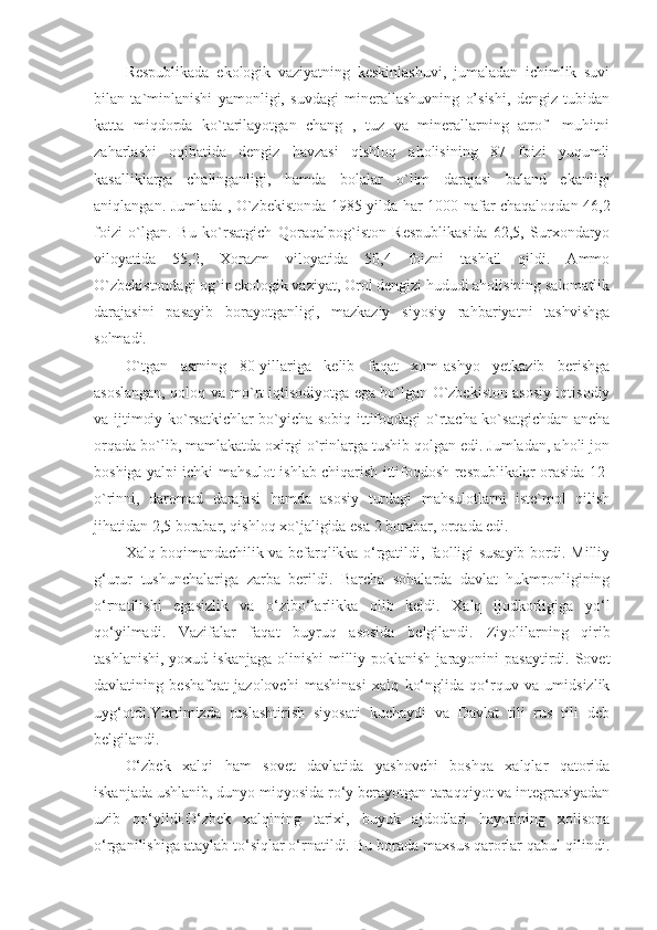 Respublikada   ekologik   vaziyatning   keskinlashuvi,   jumaladan   ichimlik   suvi
bilan   ta`minlanishi   yamonligi,   suvdagi   minerallashuvning   o’sishi,   dengiz   tubidan
katta   miqdorda   ko`tarilayotgan   chang   ,   tuz   va   minerallarning   atrof-   muhitni
zaharlashi   oqibatida   dengiz   havzasi   qishloq   aholisining   87   foizi   yuqumli
kasalliklarga   chalinganligi,   hamda   bolalar   o`lim   darajasi   baland   ekanligi
aniqlangan. Jumlada , O`zbekistonda 1985-yilda har 1000 nafar chaqaloqdan 46,2
foizi   o`lgan.   Bu   ko`rsatgich   Qoraqalpog`iston   Respublikasida   62,5,   Surxondaryo
viloyatida   55,2,   Xorazm   viloyatida   50,4   foizni   tashkil   qildi.   Ammo
O`zbekistondagi og`ir ekologik vaziyat, Orol dengizi hududi aholisining salomatlik
darajasini   pasayib   borayotganligi,   mazkaziy   siyosiy   rahbariyatni   tashvishga
solmadi.
O`tgan   asrning   80-yillariga   kelib   faqat   xom-ashyo   yetkazib   berishga
asoslangan, qoloq va mo`rt iqtisodiyotga ega bo`lgan O`zbekiston asosiy iqtisodiy
va ijtimoiy ko`rsatkichlar bo`yicha sobiq ittifoqdagi  o`rtacha ko`satgichdan ancha
orqada bo`lib, mamlakatda oxirgi o`rinlarga tushib qolgan edi. Jumladan, aholi jon
boshiga yalpi ichki mahsulot ishlab chiqarish ittifoqdosh respublikalar orasida 12-
o`rinni,   daromad   darajasi   hamda   asosiy   turdagi   mahsulotlarni   iste`mol   qilish
jihatidan 2,5 borabar, qishloq xo`jaligida esa 2 borabar, orqada edi.
Xalq boqimandachilik va befarqlikka o‘rgatildi, faolligi susayib bordi. Milliy
g‘urur   tushunchalariga   zarba   berildi.   Barcha   sohalarda   davlat   hukmronligining
o‘rnatilishi   egasizlik   va   o‘zibo‘larlikka   olib   keldi.   Xalq   ijodkorligiga   yo‘l
qo‘yilmadi.   Vazifalar   faqat   buyruq   asosida   belgilandi.   Ziyolilarning   qirib
tashlanishi,  yoxud iskanjaga  olinishi  milliy poklanish  jarayonini  pasaytirdi. Sovet
davlatining   beshafqat   jazolovchi   mashinasi   xalq   ko‘nglida   qo‘rquv   va   umidsizlik
uyg‘otdi.Yurtimizda   ruslashtirish   siyosati   kuchaydi   va   Davlat   tili   rus   tili   deb
belgilandi.
O‘zbek   xalqi   ham   sovet   davlatida   yashovchi   boshqa   xalqlar   qatorida
iskanjada ushlanib, dunyo miqyosida ro‘y berayotgan taraqqiyot va integratsiyadan
uzib   qo‘yildi.O‘zbek   xalqining   tarixi,   buyuk   ajdodlari   hayotining   xolisona
o‘rganilishiga ataylab to‘siqlar o‘rnatildi. Bu borada maxsus qarorlar qabul qilindi. 