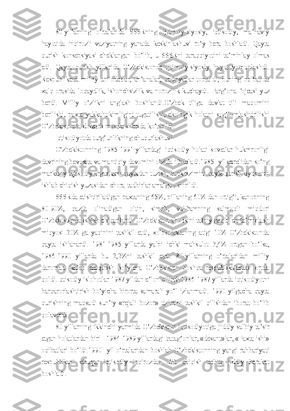 80-yillarning   o‘rtalarida   SSSRning   ijtimoiy-siyosiy,   iqtisodiy,   ma’naviy
hayotida   inqirozli   vaziyatning   yanada   keskinlashuvi   ro‘y   bera   boshladi.   Qayta
qurish   konsepsiyasi   cheklangan   bo‘lib,   u   SSSRni   taraqqiyotini   ta’minlay   olmas
edi.   Qayta   qurish   yillarida   O‘zbekistonda   ijtimoiy-siyosiy   hayot   yomonlashdi.
Respublikada   milliy   urf-odatlar,   an’analar,   qadriyatlar   toptaldi,   buning   oqibatida
xalq   orasida   loqaydlik,   ishonchsizlik   va   norozilik   kuchaydi.   Farg‘ona   fojeasi   yuz
berdi .   Milliy   o‘zlikni   anglash   boshlandi. O‘zbek   tiliga   davlat   tili   maqomini
berilishi,   paxta   yakkahokimligini   tugatilishi,   ekologik   holatni   sog‘lomlashtirilishi
O‘zbekistonda dolzarb masala sifatida ko‘tarildi.
Iqtisodiyotda turg‘unlikning chuqurlashuvi
O‘zbekistonning   1985-1991-yillardagi   iqtisodiy   holati   sovetlar   hukmronligi
davrining bevosita va mantiqiy davomini o‘zida ifodaladi . 1985 -  yil aprelidan so‘ng
markaziy iqtisodiy organlarni qaytadan tuzish, bank tizimini qayta qurish siyosatini
ishlab chiqish yuzasidan chora-tadbirlar amalga oshirildi. 
SSSRda etishtiriladigan paxtaning 65%, pillaning 60% dan ortig‘i, kanopning
80-90%,   qazib   olinadigan   oltin,   simob,   volframning   salmoqli   miqdori
O‘zbekistonda ishlab chiqarilardi. O‘zbekiston aholisini tabiiy gaz bilan ta’minlash
miqyosi   20%   ga   yaqinini   tashkil   etdi,   xolos.Paxtaning   atigi   10%   O‘zbekistonda
qayta   ishlanardi.   1981-1985   yillarda   yalpi   ichki   mahsulot   3,4%   ortgan   bo‘lsa,
1986-1990   yillarda   bu   2,2%ni   tashkil   etdi.   80-yillarning   o‘rtalaridan   milliy
daromad   ishlab   chiqarish   bo‘yicha   O‘zbekiston   boshqa   respublikalardan   ortda
qoldi.Iqtisodiy islohotlar 1987 yil dan  e’lon qilindi.1986-1987 yillarda iqtisodiyotni
barqarorlashtirish   bo‘yicha   birorta   samarali   yo‘l   izlanmadi.   1990   yilgacha   qayta
qurishning   maqsadi   sun’iy   «rejali   bozor»   tizimini   tashkil   qilishdan   iborat   bo‘lib
qolaverdi.
80-yillarning   ikkinchi   yarmida O‘zbekiston iqtisodiyotiga jiddiy salbiy ta’sir
etgan holatlardan biri - 1984-1989 yillardagi qatag‘onlar, «desant»lar, «Paxta ishi»
oqibatlari   bo‘ldi.1990 -   yil   o‘rtalaridan   boshlab   O‘zbekistonning   yangi   rahbariyati
respublikani   chuqur   iqtisodiy   inqirozdan   olib   chiqish   uchun   jiddiy   harakat
boshladi. 