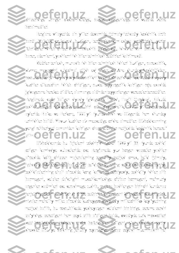 chiqarishga   uringan   ekstremistlarga,   poraga   sotilganlarga   o'z   vaqtida   zarba
berolmadilar.
Farg'ona   viloyatida   o'n   yillar   davomida   ijtimoiy-iqtisodiy   keskinlik   ortib
bordi.   Xo'jalik   strukturasi   buzilgan,   tarmoqlar   xom-ashyo   yetishtirish,   yarim
fabrikatlar   ishlab   chiqarishga   moslashib   qolgan   edi,   ishsizlar   soni   tobora   oshib
borar, odamlarni, yoshlarni ish bilan ta'minlash tadbirlari ko'rilmasdi.
Kadrlar   tanlash,   munosib   ish   bilan   ta'minlash   ishlari   buzilgan,   poraxo'rlik,
xizmat   mavqeyini   suiste'mol   qilish   avj   olgan   edi.Ana   shunday   keskinlikdan,
respublikada ijtimoiy-siyosiy beqarorlikni keltirib chiqarishdan manfaatdor siyosiy
kuchlar   allaqachon   ishlab   chiqilgan,   puxta   tayyorgarlik   ko'rilgan   reja   asosida
jg'vogarona harakat qildilar, olomonga oldindan tayyorlangan varaqalar tarqatdilar.
Farg'onada   sodir   bo'lgan   siyosiy   ig'vogarlik   Tbilisi,   Tog'li   Qorabog',   Bokuda
tashkil   etilgan   ig'vogarliklardan   biri   edi.   Keyinchalik,   1990-   yil   fevral-mart
oylarida   Bo'ka   va   Parkent,   1990-yil   iyunda   O'sh   va   O'zganda   ham   shunday
urinishlar   bo'ldi.   Yovuz   kuchlar   o'z   maqsadiga   erisha   olmadilar.   O'zbekistonning
yangi   rahbariyati  tomonidan  ko'rilgan  chora-tadbirlar   natijasida  keskinlik   bartaraf
qilindi.
O’zbekistonda   bu   fojialarni   tekshirish   uchun   1989 - yil   23 -   iyunda   tashkil
etilgan   komissiya   xulosalarida   esa   Farg’onada   yuz   bergan   voqealar   yoshlar
o’rtasida   kelib   chiqqan   mojarolarning   tasodifiy   natijasi   emas,   balki   ijtimoiy,
iqtisodiy   ildizlarga   ega   bo’lganligi   ta’kidlandi,   uning   sabablari   qatorida   partiya
tashkilotlarining   aholi   o’rtasida   keng   ko’lamda   tarbiyaviy,   tashkiliy   ishlar   olib
bormagani,   xalqlar   do’stligini   mustahkamlashga   e’tibor   bermagani,   ma’muriy
organlar   xodimlari   esa   sarosimaga   tushib,   mojar o   boshlangan   birinchi   kundanoq
janjalning  oldini   olish   uchun   chora-tadbirlar   ko’rmagani   ko’rsatildi.   SHuningdek,
nizolar  mahalliy millat  o’rtasida  kuchaygan  «ashaddiy millatchilik» kayfiyatining
natijasi   bo’lib,   bu   respublikada   yashayotgan   xalqlarni   bir-biriga   qarama-qarshi
qo’yishga   qaratilgani   ham   qayd   qilib   o’tilgani   holda,   «vodiyda   turk   mesxetilari
xatti-harakatlariga   nisbatan   ancha   befar ql iklar   bo’lgani,   ular   orasidagi   ayrim
shaxslar   Gruziya   SSRning   janubiy   rayonlariga   tezroq   qaytish   muammosini   hal 