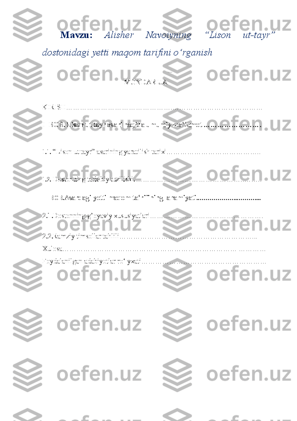Mavzu:   Alisher   Navoiyning   “Lison   ut-tayr”
dostonidagi yetti maqom tarifini o‘rganish 
  
                                      MUNDARIJA 
KIRISH……………………………………….………………………………… 
I–BOB. Lison ut tayr asari haqida umumiy ma’lumot …………………….
1.1.  “Lison ut tayr” asarining yaratilish tarixi…………………………………..
1.2.  Dostonning tarkibiy tuzilishi . ………………………………………..……..
II–BOB. Asardagi yetti maqom ta’rifining  ahamiyati ..………………..………...
2.1. Dostonning g’oyaviy xususiyatlari………………………………………….
2.2. Ramziy timsollar tahlili…………………………………………………...
Xulosa………………………………………………………………… …………
Foydalanilgan adabiyotlar ro‘ yxati……………………………………………… 