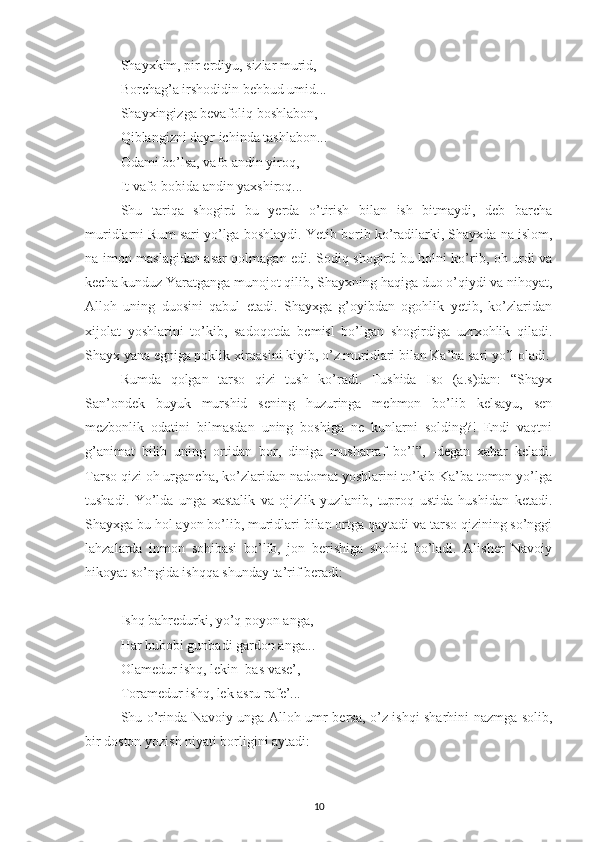 Shayxkim, pir erdiyu, sizlar murid,
Borchag’a irshodidin behbud umid...
Shayxingizga bevafoliq boshlabon,
Qiblangizni dayr ichinda tashlabon...
Odami bo’lsa, vafo andin yiroq,
It vafo bobida andin yaxshiroq...
Shu   tariqa   shogird   bu   yerda   o’tirish   bilan   ish   bitmaydi,   deb   barcha
muridlarni Rum sari yo’lga boshlaydi.  Y etib borib ko’radilarki, Shayxda na islom,
na imon maslagidan asar qolmagan edi. Sodiq shogird bu holni ko’rib, oh urdi va
kecha kunduz Yaratganga munojot qilib, Shayxning haqiga duo o’qiydi va nihoyat,
Alloh   uning   duosini   qabul   etadi.   Shayxga   g’oyibdan   ogohlik   yetib,   ko’zlaridan
xijolat   yoshlarini   to’kib,   sadoqotda   bemisl   bo’lgan   shogirdiga   uzrxohlik   qiladi.
Shayx yana egniga poklik xirqasini kiyib, o’z muridlari bilan Ka’ba sari yo’l oladi.
Rumda   qolgan   tarso   qizi   tush   ko’radi.   Tushida   Iso   (a.s)dan:   “Shayx
San’ondek   buyuk   murshid   sening   huzuringa   mehmon   bo’lib   kelsayu,   sen
mezbonlik   odatini   bilmasdan   uning   boshiga   ne   kunlarni   solding?!   Endi   vaqtni
g’animat   bili b   uning   ortidan   bor,   diniga   musharraf   bo’l”,   -degan   xabar   keladi.
Tarso qizi oh urgancha, ko’zlaridan nadomat yoshlarini to’kib Ka’ba tomon yo’lga
tushadi.   Yo’lda   unga   xastalik   va   ojizlik   yuzlanib,   tuproq   ustida   hushidan   ketadi.
Shayxga bu hol ayon bo’lib, muridlari bilan ortga qaytadi va tarso qizining so’nggi
lahzalarda   inmon   sohibasi   bo’lib,   jon   berishiga   shohid   bo’ladi.   Alisher   Navoiy
hikoyat so’ngida ishqqa shunda y  ta’rif beradi:  
Ishq bahredurki, yo’q poyon anga,
Har hubobi gunbadi gardon anga...
Olamedur ishq, lekin  bas vase’,
Toramedur ishq, lek asru rafe’...
Shu o’rinda Navoiy unga Alloh umr bersa, o’z ishqi sharhini nazmga solib,
bir doston yozish niyati borligini aytadi:
10 