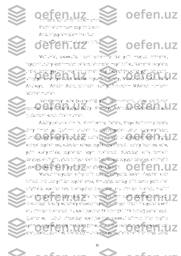 Bir necha kun umrdin topsam amon, 
Sharhi ishqim nazm etay bir doston.
Anda bilgay kimdakim insofdur
Kim, so’zum chinmudurur yo lofdur.
Ma’lumki,   tasavvufda   Haqni   tanishning   ikki   yo’li   mavjud.   Birinchisi,
hayajonli, ruhiy kechinmalari oshkora izhor etish mayli bo’lsa, ikkinchisi osoyishta
, ichki dardni yashirish maylidir. Birinchi mayl “sukra” (mastlik) yo’li deb atalib,
uning   yirik   namoyondalari   sifatida   Boyazid   Bistomiy,   Mansur   Halloj,   Abu   Sa’id
Abulxayr,     FAriddin   Attor,   jaloliddin   Rumiy,   Boborahim   MAshrab   nomlarini
keltirish mumkin.
Ikkinchi   mayl   sahv   (xushyorlik)   yo’li   deb   nomlanib,   uning   tarafdorlari
qatorida   Junayd   Bag’dodiy,   Sa’diy   Sheroziy,   BAhouddin   NAqshband   kabi
ijodkorlarni sanab o’tish mumkin.
Adabiyotshunos   olim   N.   Komilovning   fikricha,   Shayz   San’onning   barcha
diniy   ilmlari   va   Qur’onni   unutishi   bu   Haqqa   yetish   uchun   dunyoviylikdan,
jumladan, aql  va aqliy narsalardan qutilish , o’zligini  unutishga ishoradir.   Uning
xotirasi  qaytishi  esa, sukradan sahvga qaytish hisoblanadi.Haqiqiy baqo esa sahv,
ya’ni   xushyorlikka   qaytishdan   keyin   boshlanadi.   Sukradagi   solik   bamisoli
dengizga sho’ng’ib, g’arq bo’lgan kishi bo’lsa, sahvga qaytgan dengizga shio’ng’ib
, gavhar donalarini olib qaytib chiqqan g’avvos kabidir.
Mazkur   hikoyatdan   so’ng   tolib   qushlar   ruhiyatida   keskin   o’zgarish   sodir
bo’ladi.Endi ular yo’ldan qaytish emas, Simurg’ga qanday qilib tezroq yetib olish
to’g’risida   savollar   bera   boshlaydilar.Dostondagi   shu   o’rindan   boshlab,   muallif
qushlarning   nomini   aytmaydi,   balki   hammasini   “bir   qush”   taqrzida   nomlaydi.
Dostondagi  falsafiy va tarixiy shaxslar  hayotidan olingan ibratli  hikoyatlar tasviri
shu o’rindan boshlanadi. Bu savol-javoblar 68 bobni (80-148-boblar) tashkil etadi.
Qushlar   va   Hudhuh   o’rtasidagi   savol-javoblar   tasavvuf   ta’limoti   bilan   bog’liq
ayrim nazariy va amaliy masalalar (pir va murid munosabatlari, tariqat va uni ado
etish, tavba , gunoh va boshqalar) muhokamasiga bag’ishlanish bilan birga ularda
11 