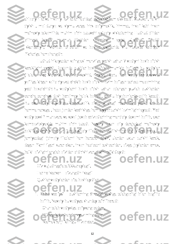 ahloqiy illat va insoniy fazilatlar haqidagi qarashlar ham aks etadi. Xususan, nafsni
tiyish   ,   mol-dunyo   va   siymu   zarga   hirs   qo’ymaslik,   himmat,   insof   kabi   inson
ma’naviy   takomilida   muhim   o’rin   tutuvchi   axloqiy   xislatlarning   Hudhud   tilidan
qilingan   bayoni   mazmun   jihatidan   shoirning   “Hayrat   ul-abror”,   “Saddi
Iskandariy”,   “Mahbub   ul-qulub”   va   boshqa   asarlarida   shu   hususda   keltirgan
fikrlariga hamohangdir.
Hudhud hikoyatdan so’ng asl manzilga yetish uchun 7 vodiyni bosib o’tish
kerakligini   aytadi.   Dostonda   qushlar   bosib   o’tishi   mumkin   bo’lgan   bu   vodiylar
(Talab,   Ishq,   Ma’rifat,   Istig’no,   Tavhid,   Hayrat,   Faqru   Fano   vodiylari)   tasavvuf
yo’liga kirgan soliq riyozat chekib bosib o’tishi lozim bo’lgan tariqat maqomining
yetti   bosqichidir.Bu   vodiylarni   bosib   o’tish   uchun   otlangan   yuzlab   qushlardan
qancha-qanchasi   dosh   berolmay   halok   bo’ladi,   cho’lu   biyobonlarda   qolib   ketadi.
Bu   esa   so’fiylik   yo’liga   kirgan   solik   o’zining   ulug’   maqsadiga   yetish   uchun
hamma narsaga , hatto jondan kechishga ham tayyor turishi lozimligini aytadi. Yeti
vodiy tavsifi munozara va savol-javob epizodlarining mantiqiy davomi bo’lib, asar
kompozitsiyasida   muhim   o’rin   tutadi.   Navoiy   inson   oily   darajadagi   ma’naviy
poklikka  erishish   uchun   faqat   axloqiy   illatlardan   qutilishning   o’zi   kifoya   emas,   u
jamiyatdagi   ijtimoiy   illatlarni   ham   bartaraf   etishi,   ulardan   ustun   turishi   kerak,
degan fikrni  ilgari  surar  ekan,  inson haqiqatni  tashqaridan,  o’zga  joylardan emas,
balki  o’zligini anglab o’zidan qidirishi zarurligini ta’kidlaydi:
O’z vujudingg’a tafakkur aylagil,
Har ne istarsen – o’zungdin istagil
Qushlar vodiylardan o’ta boshlaydilar:
1. Talab   vodiysi   –   qushlarning   Simurg’   vasliga   talabgorligi   bilan   bog’liq
bo’lib, Navoiy bu vodiyga shunday ta’rif beradi:
Chun talab vodiysiga qo’ysang qadam,
Ollinga kelur har dam yuz ming alam…
Istamak ranji ko’ngulni zor etar,
12 