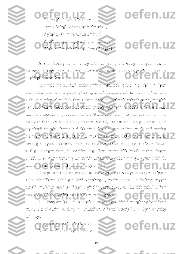 Topmoglig’ ruhni afg’or etar…
Lam’a ko’rg’uzg’an soyi mehri visol,
Aylag’ay shoming saharga intiqol…
Ajdahodin yetmagay ko’nglungda ranj,
O’yla bo’lmish bo’lg’ay ul mash’uf ganj.
Alisher   Navoiy   har   bir   vodiy   ta’rifidan   so’ng   shu   vodiy   mohiyatini   ochib
beruvchi   hikoyat   ham   keltiradi.   Jumladan,   asarda   talab   vodiysi   bilan   bog’liq
quyidagi hikoyat beriladi:
Qadimda   bir   qudratli   podshohning   Yusufdek   go’zal   bir   o’g’li   bo’lgan
ekan.Butun olam ahli unga oshig’u shaydo bo’lib, agar u qatl etmoqchi bo’lsa ham,
kishilar bundan g’am chekishmas ekan.Bir kuni u sahroda aylanib yurib, minglab
oshiqi zorlarning uning ishqida iztirob chekayotganligini ko’radi.Ular orasida ikki
devona   shaxzodaning   diqqatini   tortadi.Mulozimlar   ularni   ushlab   qasr   tomon   olib
keladilar.Shoh   ulardan   birini   zindonga   tashlab,   ikkinchisini   o’ziga   itboqar   qilib
tayinlaydi.Shunda   ulardan   biri   ikkinchisidan   bu   azob-uqubat   ichida   holi   qanday
ekanligini   so’raganida   u   bu   holat   mashaqqat   emas,   balki   oshiq   uchun   rohat
ekanligini   aytadi.Ikkinchisi   ham   bu   so’zlarni   tasdiq   etib,   oshiq   o’z   ma’shuqi
vasliga   talabgor   ekan,   bu   azoblar   unga   faqat   mamnunlik   baxsh   etishini   bayon
qiladi.Bu  so’zlarni   pana  joydan eshitib  turgan shaxzoda   benihoya  xursand  bo’lib,
ularni o’zining yaqin mahramalariga aylantiradi.
Hikoyatdan kelib chiqadigan xulosa shuki, talab vodiysiga qadam qo’ygan
solik   oshiqlikdan   keladigan   jami   sinovlarga   ,   mashaqqat   va   uqubatlarga   tayyor
turishi,   ma’shuq   vasli   yo’lidagi   qiyinchiliklarni   baxtu   saodat   deb   qabul   qilishi
kerak. Zero, bu vodiydan maqsad Yaratganning vaslidir.
2. Ishq  vodiysi  – bu vodiyda qushlarning qalbini Simurg’ning ishqi band
etadi,   ular   o’zlarini   va   dunyoni   unutadilar.   Alisher   Navoiy   bu   vodiyni   shunday
ta’riflaydi:
Ishq keldi masha’li g’etifuro’z,
Dema mash’al shulayi ofoqso’z.
13 