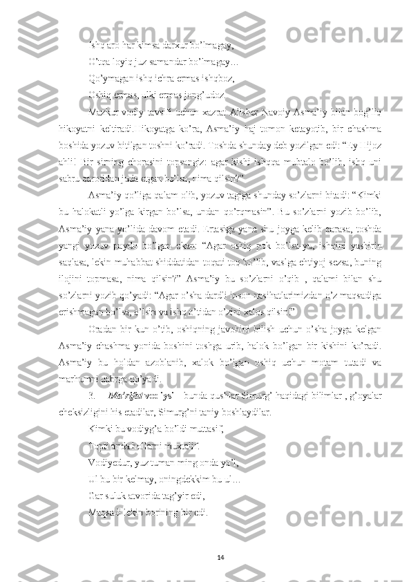 Ishq aro har kimsa darxur bo’lmagay,
O’tqa loyiq juz samandar bo’lmagay…
Qo’ymagan ishq ichra ermas ishqboz,
Oshiq ermas, ulki ermas jong’udoz.
Mazkur   vodiy   tavsifi   uchun   xazrat   Alisher   Navoiy   Asma’iy   bilan   bog’liq
hikoyatni   keltiradi.Hikoyatga   ko’ra,   Asma’iy   haj   tomon   ketayotib,   bir   chashma
boshida yozuv bitilgan toshni ko’radi. Toshda shunday deb yozilgan edi: “Ey Hijoz
ahli!   Bir   sirning   chorasini   topsangiz:   agar   kishi   ishqqa   mubtalo   bo’lib,   ishq   uni
sabru qaroridan juda etgan bo’lsa, nima qilsin?”
Asma’iy qo’liga qalam olib, yozuv tagiga shunday so’zlarni bitadi: “Kimki
bu   halokatli   yo’lga   kirgan   bo’lsa,   undan   qo’rqmasin”.   Bu   so’zlarni   yozib   bo’lib,
Asma’iy   yana   yo’lida   davom   etadi.   Ertasiga   yana   shu   joyga   kelib   qarasa,   toshda
yangi   yozuv   paydo   bo’lgan   ekan:   “Agar   oshiq   pok   bo’lsa-yu,   ishqini   yashirin
saqlasa, lekin muhabbat shiddatidan toqati toq bo’lib, vaslga ehtiyoj sezsa, buning
ilojini   topmasa,   nima   qilsin?”   Asma’iy   bu   so’zlarni   o’qib   ,   qalami   bilan   shu
so’zlarni yozib qo’yadi: “Agar o’sha dardli inson nasihatlarimizdan o’z maqsadiga
erishmagan bo’lsa, o’lsin va ishq o’tidan o’zini xalos qilsin!”
Oradan   bir   kun   o’tib,   oshiqning   javobini   bilish   uchun   o’sha   joyga   kelgan
Asma’iy   chashma   yonida   boshini   toshga   urib,   halok   bo’lgan   bir   kishini   ko’radi.
Asma’iy   bu   holdan   azoblanib,   xalok   bo’lgan   oshiq   uchun   motam   tutadi   va
marhumni qabrga qo’yadi.
3. Ma’rifat  vodiysi –  bunda qushlar Simurg’ haqidagi bilimlar , g’oyalar
cheksizligini his etadilar, Simurg’ni taniy boshlaydilar.
Kimki bu vodiyg’a bo’ldi muttasif,
Topti anda hollarni muxtalif.
Vodiyedur, yuz tuman ming onda yo’l,
Ul bu bir kelmay, oningdekkim bu ul…
Gar suluk atvorida tag’yir edi,
Maqsadi lekin borining bir edi.
14 