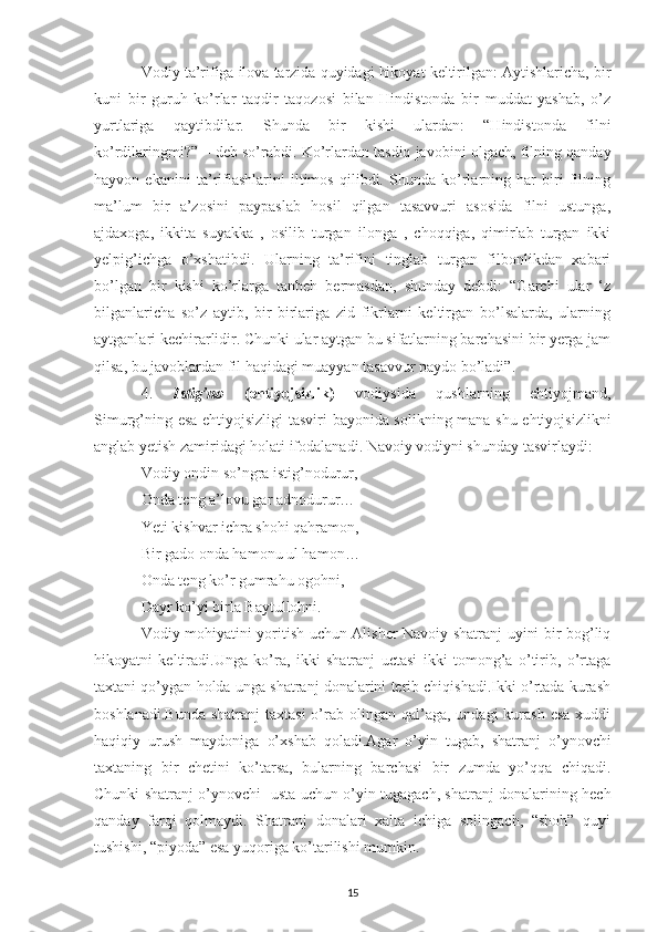 Vodiy ta’rifiga ilova tarzida quyidagi hikoyat keltirilgan: Aytishlaricha, bir
kuni   bir   guruh   ko’rlar   taqdir   taqozosi   bilan   Hindistonda   bir   muddat   yashab,   o’z
yurtlariga   qaytibdilar.   Shunda   bir   kishi   ulardan:   “Hindistonda   filni
ko’rdilaringmi?” – deb so’rabdi. Ko’rlardan tasdiq javobini olgach, filning qanday
hayvon   ekanini   ta’riflashlarini   iltimos   qilibdi.   Shunda   ko’rlarning   har   biri   filning
ma’lum   bir   a’zosini   paypaslab   hosil   qilgan   tasavvuri   asosida   filni   ustunga,
ajdaxoga,   ikkita   suyakka   ,   osilib   turgan   ilonga   ,   choqqiga,   qimirlab   turgan   ikki
yelpig’ichga   o’xshatibdi.   Ularning   ta’rifini   tinglab   turgan   filbonlikdan   xabari
bo’lgan   bir   kishi   ko’rlarga   tanbeh   bermasdan,   shunday   debdi:   “Garchi   ular   ‘z
bilganlaricha   so’z   aytib,   bir-birlariga   zid   fikrlarni   keltirgan   bo’lsalarda,   ularning
aytganlari kechirarlidir. Chunki ular aytgan bu sifatlarning barchasini bir yerga jam
qilsa, bu javoblardan fil haqidagi muayyan tasavvur paydo bo’ladi”.
4. Istig’no   (ehtiyojsizlik)   vodiysida   qushlarning   ehtiyojmand,
Simurg’ning esa ehtiyojsizligi  tasviri bayonida solikning mana shu ehtiyojsizlikni
anglab yetish zamiridagi holati ifodalanadi. Navoiy vodiyni shunday tasvirlaydi:
Vodiy ondin so’ngra istig’nodurur,
Onda teng a’lovu gar adnodurur…
Yeti kishvar ichra shohi qahramon,
Bir gado onda hamonu ul hamon…
Onda teng ko’r gumrahu ogohni,
Dayr ko’yi birla Baytullohni.
Vodiy mohiyatini yoritish uchun Alisher Navoiy shatranj uyini bir bog’liq
hikoyatni   keltiradi.Unga   ko’ra,   ikki   shatranj   uctasi   ikki   tomong’a   o’tirib,   o’rtaga
taxtani qo’ygan holda unga shatranj donalarini terib chiqishadi.Ikki o’rtada kurash
boshlanadi.Bunda   shatranj  taxtasi  o’rab olingan  qal’aga,  undagi   kurash   esa  xuddi
haqiqiy   urush   maydoniga   o’xshab   qoladi.Agar   o’yin   tugab,   shatranj   o’ynovchi
taxtaning   bir   chetini   ko’tarsa,   bularning   barchasi   bir   zumda   yo’qqa   chiqadi.
Chunki shatranj o’ynovchi   usta uchun o’yin tugagach, shatranj donalarining hech
qanday   farqi   qolmaydi.   Shatranj   donalari   xalta   ichiga   solingach,   “shoh”   quyi
tushishi, “piyoda” esa yuqoriga ko’tarilishi mumkin.
15 