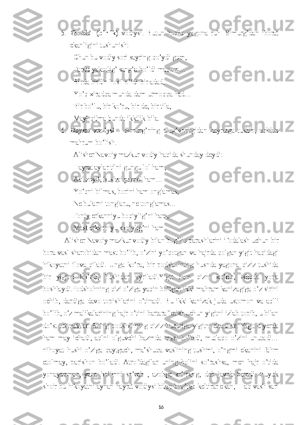 5. Tavhid     (birlik)   vodiysi.   Butun   borliq   yagona   ruh-   Simurg’dan   iborat
ekanligini tushunish:
Chun bu vodiy sori sayring qo’ydi gom,
Fardu yaktolig’ sang’a bo’ldi maqom…
Birda birdin hosil o’ldi bir adad,
Yo’q xiradqa munda dam urmoqqa had…
Bir bo’lu, bir ko’ru, bir de, bir tila,
Mayl qilma bunda ikkilik bila.
6. Hayrat   vodiysi   –   Simurg’ning   ulug’vorligidan   hayratga   tushib,   aqldan
mahrum bo’lish.
Alisher Navoiy mazkur vodiy haqida shunday deydi:
Hayrat aylar tilni gungu lol ham,
Aql zoyil, hushni pomol ham…
Yo’qni bilmas, borini ham onglamas,
Ne bularni tonglaru, ne tonglamas…
Foniy erkanniyu boqiylig’ni ham,
Mast erkanniyu soqiylig’ni ham.
Alisher Navoiy mazkur vodiy bilan bog’liq qarashlarini ifodalash uchun bir
bora vasl sharobidan mast bo’lib, o’zini yo’qotgan va hajrda qolgan yigit haqidagi
hikoyatni   ilova   qiladi.   Unga   ko’ra,   bir   podshohning   husnda   yagona   qiziz   tushida
bir   yigitni   ko’rib,   hushidan   ayriladi.Yigit   ham   qizni   ko’rib,   ishqda   yona
boshlaydi.Podshohning qizi o’ziga yaqin bo’lgan ikki mahram kanizagiga o’z sirini
ochib,   dardiga   davo   topishlarini   o’tinadi.   Bu   ikki   kanizak   juda   ustomon   va   aqlli
bo’lib, o’z malikalarining hajr o’tini bartaraf etish uchun yigitni izlab topib, u bilan
do’st tutinadilar. So’ng podshohning qiziz huzuriga yigitni eltadilar. Yigit u yerda
ham   may   ichadi,   aqlni   olguvchi   bazmda   mast   bo’ladi,   mutlaqo   o’zini   unutadi…
nihoyat   hushi   o’ziga   qaytgach,   ma’shuqa   vaslining   tushmi,   o’ngmi   ekanini   fahm
etolmay,   parishon   bo’ladi.   Atrofdagilar   uning   holini   so’rashsa,   men   hajr   o’tida
yonayapman,   yana   holimni   so’rab   ,   azobga   solmang,   deb   javob   beradi.   Buyuk
shoir bu hikoyatni aynan hayrat vodiysi bilan bog’lab keltirar ekan,  Haq vasli sari
16 