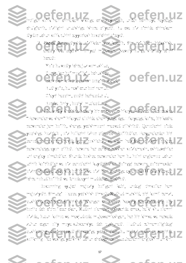 intilgan   solik   hali   chinakam   visolga   erishmay   turib,   undan   benihoya   hayratga
chulg’anib,   o’zligini   unutishiga   ishora   qilyapti.   Bu   esa   o’z   o’rnida   chinakam
diydor uchun solik ruhini tayyorlash bosqichini o’taydi.
7. Faqru   fano vodiysida   o’zlikdan   voz   kechib,   Simurg’   bilan   birlashish,
abadiylikka   qaytish   mohiyati   mujassam.   Navoiy   bunga   shunday   ta’rif
beradi:
Yo’q bu vodiy ichra juz xomushluq,
Gungu kar bo’lmog’lig’u behushluq…
Har nekim qilsang gumon topg’on vujud,
Budi yo’q, bu nav’ erur bori namub.
G’ayri haqqim, qodiri barhaqdur ul,
Borcha foniy , boqiyi  mutlaqdur ul.
Ushbu vodiy sharhida Navoiy bir emas, to’rt hikoyat keltiradi.Ular orasida
“Parvonalar va sham” hikoyati alohida ahamiyatga ega.Hikoyatga ko’ra, bir kecha
parvonalar   jam   bo’lib,   shanga   yetishmoqni   maqsad   qilishibdi.   Qanotlarini   o’tda
yoqishga   hozirlab   ,   o’z   hollarini   izhor   qilmoqchi   bo’libdilar.   Parvonalardan   biri
qanotlarini   qoqib,   shamda   yona   boshlabdi,   va   sham   haqidagi   so’zlarni   boshqa
parvonalarga ayon qilibdi. Parvona har qancha ravshan so’zlamasin, eshituvchilar
uni   anglay   olmabdilar.  Shunda   boshqa   parvonalar   ham   bu   holni   anglamoq   uchun
urinib   ko’ribdilar   va   o’z   qanotlarini   kuydiribdilar.   So’nggi   parvona   qo’rqmasdan
o’zini shu’laga urib, pok bo’libdi va o’zi ham shu’laga aylanibdi. U   o’z maqsadi
ichra nobud bo’libdi va fanoda ayni muddaoga erishibdi.  
D ostonning   syujeti   majoziy   bo’lgani   kabi,   undagi   timsollar   ham
majoziydir. Simurg’- Haqqa yetishish timsoli, Xudhud murshid, piri komil ramzi,
qushlar-tariqat   yo’liga   kirishga   otlangan   soliklardir.   Navoiy   Simurg’ni   eng   oliy
borliq   deb   e’tirof   etar   ekan,   Xudoni   olamdan   tashqarida   emas,   balki   shu   olamni
o’zida,   butun   koinot   va   mavjudotda   mujassamlashgan,   har   bir   kimsa   va   narsada
zuhur   etgan   oliy   moya-substansiya   deb   tushunadi.   Hudhud   rahnamoligidagi
qushlarning   ulug’   maqsadi   Simurg’ga   yetish   ekan,   bu   majozi   mazmun   zamirida
solikning Haq vasliga yetishish uchun chekkan azob-uqubatlarini anglash mumkin.
17 